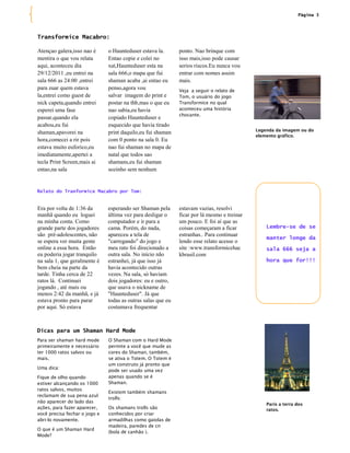 Página 3




Transformice Macabro:

Atençao galera,isso nao é      o Haunteduser estava la.       ponto. Nao brinque com
mentira o que vou relata       Entao copie e colei no         isso mais,isso pode causar
aqui, aconteceu dia            xat,Haunteduser esta na        serios riscos.Eu nunca vou
29/12/2011 ,eu entrei na       sala 666,o mapa que fui        entrar com nomes assim
sala 666 as 24:00 ,entrei      shaman acaba ,ai entao eu      mais.
para zuar quem estava          penso,agora vou                Veja a seguir o relato de
la,entrei como guest de        salvar imagem do print e       Tom, o usuário do jogo
nick capeta,quando entrei      postar na thb,mas o que eu     Transformice no qual
esperei uma fase               nao sabia,eu havia             aconteceu uma história
                                                              chocante.
passar,quando ela              copiado Haunteduser e
acabou,eu fui                  esquecido que havia tirado
                                                                                             Legenda da imagem ou do
shaman,apavorei na             print daquilo,eu fui shaman
                                                                                             elemento gráfico.
hora,comecei a rir pois        com 0 ponto na sala 0. Eu
estava muito euforico,eu       nao fui shaman no mapa de
imediatamente,apertei a        natal que todos sao
tecla Print Screen,mais ai     shamans,eu fui shaman
entao,na sala                  sozinho sem nenhum


Relato do Tranformice Macabro por Tom:


Era por volta de 1:36 da       esperando ser Shaman pela      estavam vazias, resolvi
manhã quando eu loguei         última vez para desligar o     ficar por lá mesmo e treinar
na minha conta. Como           computador e ir para a         um pouco. E foi aí que as
grande parte dos jogadores     cama. Porém, do nada,          coisas começaram a ficar           Lembre-se de se
são pré-adolescentes, não      apareceu a tela de             estranhas.. Para continuar
                                                                                                 manter longe da
se espera ver muita gente      "carregando" do jogo e         lendo esse relato acesse o
online a essa hora. Então      meu rato foi direcionado a     site :www.transformicehac          sala 666 seja a
eu poderia jogar tranquilo     outra sala. No início não      kbrasil.com
na sala 1, que geralmente é    estranhei, já que isso já                                         hora que for!!!
bem cheia na parte da          havia acontecido outras
tarde. Tinha cerca de 22       vezes. Na sala, só haviam
ratos lá. Continuei            dois jogadores: eu e outro,
jogando , até mais ou          que usava o nickname de
menos 2:42 da manhã, e já      "Haunteduser". Já que
estava pronto para parar       todas as outras salas que eu
por aqui. Só estava            costumava frequentar



Dicas para um Shaman Hard Mode
Para ser shaman hard mode      O Shaman com o Hard Mode
primeiramente e necessário     permite a você que mude as
ter 1000 ratos salvos ou       cores do Shaman, também,
mais.                          se ativa o Totem. O Totem é
                               um construto já pronto que
Uma dica:
                               pode ser usado uma vez
Fique de olho quando           apenas quando se é
estiver alcançando os 1000     Shaman.
ratos salvos, muitos
                               Existem também shamans
reclamam de sua pena azul
                               trolls:
não aparecer do lado das
                                                                                                 París a terra dos
ações, para fazer aparecer,    Os shamans trolls são                                             ratos.
você precisa fechar o jogo e   conhecidos por criar
abri-lo novamente.             armadilhas como gaiolas de
                               madeira, paredes de cn
O que é um Shaman Hard
                               (bola de canhão ).
Mode?
 