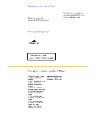 Agradecemos a você, caro leitor.



                                                         Sozinhos somos mitos juntos
                                                         somos lendas Call Of Mice sua
                                                         melhor opção para tribo
Endereço comercial:
sonolentinho@hotmail.com




Insira o slogan da empresa aqui.




 Pitágoras




   Estamos na web:
   www.transformice.com




Dicas para iniciantes: comandos do Shaman


Z, X, Shift, Control - Roda    ( Ratos atravessam por
os Objetos no Sentido          eles, mas objetos como
Horário                        madeiras, caixas, não.)
B - Cria Prancha Fixa, serve
pra ficar como Base
(Bolinha Vermelha no
Centro)
C - Pode ser usado em
qualquer Objeto para ligar
na Prancha Fixa (Bolinha
Amarela no Centro ou
Lados)
V - Cria um Objeto que
pode ficar Rodando, só no
Centro
N - Cria um Objeto que
pode ficar Rodando, no
Centro, ou Lados
Espaço - Cria Objetos
Fantasma, Invisíveis.
 