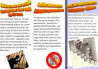 Habitualmente, são crianças que
                                    Os agressores são indivíduos     não dispõem de recursos ou
Um aluno com mais de 16 anos
                                    que têm pouca empatia. Fre-      habilidades para reagir, são
que cometa um acto tipificado
                                    quentemente, pertencem a         pouco sociáveis, sensíveis e frá-
como bullying poderá ser conde-
                                    famílias desestruturadas, nas    geis, são os escravos do grupo,
nado a uma pena de prisão até
                                    quais não há relacionamentos     e não sabem revidar por vergo-
cinco anos. Se dos actos pratica-
                                    afectivos entre os seus mem-     nha ou por conformismo, sendo
dos resultar a morte da vítima, a
                                    bros. Os pais exercem uma        muito prejudicados por ameaças
pena "poderá ser agravada entre
                                    supervisão fraca sobre os seus   e agressões.
três e dez anos", segundo a pro-
                                    filhos, toleram e oferecem
posta de criminalização da vio-
                                    modelos errados para solucio-
lência escolar, aprovada ontem na
                                    nar conflitos ou comportamen-
generalidade em Conselho de
                                    tos agressivos.
Ministros.
 