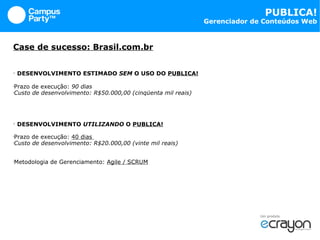 Case de sucesso: Brasil.com.br   DESENVOLVIMENTO ESTIMADO  SEM  O USO DO  PUBLICA! Prazo de execução:  90 dias Custo de desenvolvimento: R$50.000,00 (cinqüenta mil reais) DESENVOLVIMENTO  UTILIZANDO  O  PUBLICA! Prazo de execução:  40 dias  Custo de desenvolvimento: R$20.000,00 (vinte mil reais) Metodologia de Gerenciamento:  Agile / SCRUM 