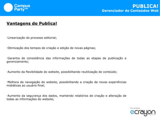 Vantagens do Publica! Linearização do processo editorial; Otimização dos tempos de criação e edição de novas páginas; Garantia de consistência das informações de todas as etapas de publicação e gerenciamento; Aumento da flexibilidade do website, possibilitando reutilização de conteúdo; Melhora da navegação do website, possibilitando a criação de novas experiências midiáticas ao usuário final; Aumento da segurança dos dados, mantendo relatórios de criação e alteração de todas as informações do website; 