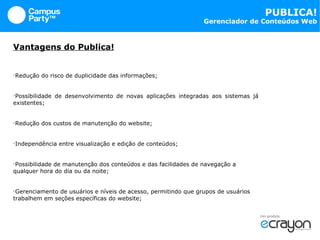 Vantagens do Publica! Redução do risco de duplicidade das informações; Possibilidade de desenvolvimento de novas aplicações integradas aos sistemas já existentes; Redução dos custos de manutenção do website; Independência entre visualização e edição de conteúdos; Possibilidade de manutenção dos conteúdos e das facilidades de navegação a qualquer hora do dia ou da noite; Gerenciamento de usuários e níveis de acesso, permitindo que grupos de usuários trabalhem em seções específicas do website; 