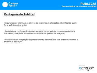 Vantagens do Publica! Segurança das informações através de relatórios de alterações, identificando quem  fez o quê, quando e onde; Facilidade de configuração de diversos aspectos do website como navegabilidade dos menus, criação de enquetes e construção de galerias de imagens; Possibilidade de integração do gerenciamento de conteúdos com sistemas internos e externos à aplicação. 
