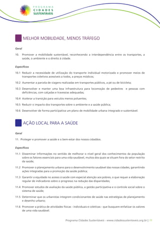 Melhor Mobilidade, Menos Tráfego

Geral

10.	 	Promover a mobilidade sustentável, reconhecendo a interdependência entre os transportes, a
      saúde, o ambiente e o direito à cidade.


Específicos

10.1	 Reduzir a necessidade de utilização do transporte individual motorizado e promover meios de
    	
      transportes coletivos acessíveis a todos, a preços módicos;

10.2	 Aumentar a parcela de viagens realizadas em transportes públicos, a pé ou de bicicleta;
    	

10.3	 Desenvolver e manter uma boa infraestrutura para locomoção de pedestres
    	                                                                                      e pessoas com
      deficiências, com calçadas e travessias adequadas;

10.4	 Acelerar a transição para veículos menos poluentes;
    	

10.5	 Reduzir o impacto dos transportes sobre o ambiente e a saúde pública;
    	

10.6	 Desenvolver de forma participativa um plano de mobilidade urbana integrado e sustentável.
    	



        Ação Local para a Saúde

Geral

11.	 Proteger e promover a saúde e o bem-estar dos nossos cidadãos.


Específicos

11.1	 Disseminar informações no sentido de melhorar o nível geral dos conhecimentos da população
    	
      sobre os fatores essenciais para uma vida saudável, muitos dos quais se situam fora do setor restrito
      da saúde;

11.2	 Promover o planejamento urbano para o desenvolvimento saudável das nossas cidades, garantindo
    	
      ações integradas para a promoção da saúde pública;

11.3	 Garantir a equidade no acesso à saúde com especial atenção aos pobres, o que requer a elaboração
    	
      regular de indicadores sobre o progresso na redução das disparidades;

11.4	 Promover estudos de avaliação da saúde pública, a gestão participativa e o controle social sobre o
    	
      sistema de saúde;

11.5	 Determinar que os urbanistas integrem condicionantes de saúde nas estratégias de planejamento
    	
      e desenho urbano;

11.6	 Promover a prática de atividades físicas - individuais e coletivas - que busquem enfatizar os valores
    	
      de uma vida saudável.


                                         Programa Cidades Sustentáveis - www.cidadessustentaveis.org.br | 11
 