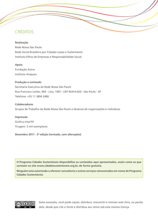 Créditos

Realização
Rede Nossa São Paulo
Rede Social Brasileira por Cidades Justas e Sustentáveis
Instituto Ethos de Empresas e Responsabilidade Social

Apoio
Fundação Avina
Instituto Arapyau

Produção e conteúdo
Secretaria Executiva da Rede Nossa São Paulo
Rua Francisco Leitão, 469 - conj. 1407 - CEP 05414-020 - São Paulo - SP
Telefone: +55 11 3894 2400

Colaboradores
Grupos de Trabalho da Rede Nossa São Paulo e dezenas de organizações e indivíduos

Impressão
Gráfica Interfill
Tiragem: 3 mil exemplares

Dezembro 2011 - 3ª edição (revisada, com alterações)




 O Programa Cidades Sustentáveis disponibiliza os conteúdos aqui apresentados, assim como os que
 constam no site www.cidadessustentaveis.org.br, de forma gratuita.
 Ninguém está autorizado a oferecer consultoria e outros serviços remunerados em nome do Programa
 Cidades Sustentáveis.




                    Salvo exceções, você pode copiar, distribuir, transmitir e remixar este livro, ou partes
                    dele, desde que cite a fonte e distribua seu remix sob esta mesma licença.
 