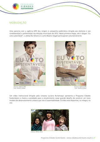Mobilização


Uma parceria com a agência DPZ deu origem à campanha publicitária dirigida aos eleitores e aos
candidatos(as) a prefeitos(as) nas eleições municipais de 2012. Nesta primeira etapa, sob o slogan “Eu
voto sustentável”, o atleta Raí Oliveira e a atriz Beatriz Segall participaram voluntariamente.
        DPZ




                                                                                                                                     DPZ
                                                                                                                                                                                                                            Erradicação
                                                                                                                                                                                                                            da miséria




                                                                                               Gestão eﬁciente
                                                                                               e participativa

                                                                                                                                           Transparência
              Melhor                                                                                                                       e ética
              mobilidade
              urbana
                                                                                                                                                                                                                                          Qualidade
                                                                                                        Água limpa                                                                                                                        de vida
                                                                                                        para todos




              EU VOTO                                                                                                                      EU VOTO
                                                                                                                                           SUSTENTÁVEL.
              SUSTENTÁVEL.                                                   RECICLE SEU VOTO.
                                                                                                     Cultura de paz
                                                                                                                                                            Responsabilidade
                                                                                                                                                            social empresarial

                                                                                                                                                                                     Coleta seletiva
                                                                                                                                                                                     com inclusão
                                                                                                                                                                                                       RECICLE SEU VOTO.
                                                                                                                                                                                                       ESCOLHA CANDIDATOS
                                                                                                                                                                                                       COMPROMETIDOS
                                                                                                                                                                                                                              Cidades para pessoas




                                                                                                                                                                                                       COM UMA CIDADE
                                                                             ESCOLHA CANDIDATOS                                                                                      de catadores
                                                                                                                                                                                                       MAIS SUSTENTÁVEL.
                                                                             COMPROMETIDOS
                                               Qualiﬁcação
                                               da saúde e da                 COM UMA CIDADE
                                               educação                      MAIS SUSTENTÁVEL.




                                                               Economia
                                                               local e
                                                               sustentável




                                                                                 www.cidadessustentaveis.org.br                                                                                                 www.cidadessustentaveis.org.br




     Anúncio: Agência DPZ
      JOB 5270.19466_An Plataforma Beatriz_210x297.indd 1                                                        8/10/11 3:00 PM   JOB 5270.19439_An Plataforma Rai_210x297.indd 1                             Anúncio: Agência DPZ              8/10/11 2:57 PM



     Foto: Tatiana Cardeal                                                                                                                                                                                      Foto: Tatiana Cardeal




Um vídeo institucional dirigido pela cineasta Luciana Burlamaqui apresenta o Programa Cidades
Sustentáveis e chama a sociedade para o envolvimento nesse grande desafio de construir um novo
modelo de desenvolvimento urbano que vise à sustentabilidade. O vídeo está disponível, na íntegra, no
site.




                                                                             Câmera: Milton Jesus




                                                                                                         Programa Cidades Sustentáveis - www.cidadessustentaveis.org.br | 27
 