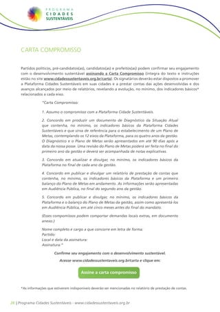 Carta compromisso


     Partidos políticos, pré-candidatos(as), candidatos(as) e prefeitos(as) podem confirmar seu engajamento
     com o desenvolvimento sustentável assinando a Carta Compromisso (íntegra do texto e instruções
     estão no site www.cidadessustentaveis.org.br/carta). Os signatários deverão estar dispostos a promover
     a Plataforma Cidades Sustentáveis em suas cidades e a prestar contas das ações desenvolvidas e dos
     avanços alcançados por meio de relatórios, revelando a evolução, no mínimo, dos indicadores básicos*
     relacionados a cada eixo.

                  “Carta Compromisso:

                  1. Assumo o compromisso com a Plataforma Cidade Sustentáveis.

                  2. Concordo em produzir um documento de Diagnóstico da Situação Atual
                  que contenha, no mínimo, os indicadores básicos da Plataforma Cidades
                  Sustentáveis e que sirva de referência para o estabelecimento de um Plano de
                  Metas, contemplando os 12 eixos da Plataforma, para os quatro anos da gestão.
                  O Diagnóstico e o Plano de Metas serão apresentados em até 90 dias após a
                  data da nossa posse. Uma revisão do Plano de Metas poderá ser feita no final do
                  primeiro ano da gestão e deverá ser acompanhada de notas explicativas.

                  3. Concordo em atualizar e divulgar, no mínimo, os indicadores básicos da
                  Plataforma no final de cada ano da gestão.

                  4. Concordo em publicar e divulgar um relatório de prestação de contas que
                  contenha, no mínimo, os indicadores básicos da Plataforma e um primeiro
                  balanço do Plano de Metas em andamento. As informações serão apresentadas
                  em Audiência Pública, no final do segundo ano da gestão.

                  5. Concordo em publicar e divulgar, no mínimo, os indicadores básicos da
                  Plataforma e o balanço do Plano de Metas da gestão, assim como apresentá-los
                  em Audiência Pública, em até cinco meses antes do final do mandato.

                  (Esses compomissos podem comportar demandas locais extras, em documento
                  anexo.)

                  Nome completo e cargo a que concorre em letra de forma:
                  Partido:
                  Local e data da assinatura:
                  Assinatura:”

                         Confirme seu engajamento com o desenvolvimento sustentável.
                             Acesse www.cidadessustentaveis.org.br/carta e clique em:


                                          Assine a carta compromisso


     *As informações que estiverem indisponíveis deverão ser mencionadas no relatório de prestação de contas.



28 | Programa Cidades Sustentáveis - www.cidadessustentaveis.org.br
 