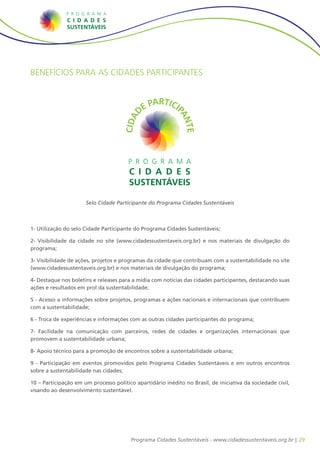 BENEFÍCIOS PARA AS CIDADES PARTICIPANTES




                      Selo Cidade Participante do Programa Cidades Sustentáveis



1- Utilização do selo Cidade Participante do Programa Cidades Sustentáveis;

2- Visibilidade da cidade no site (www.cidadessustentaveis.org.br) e nos materiais de divulgação do
programa;

3- Visibilidade de ações, projetos e programas da cidade que contribuam com a sustentabilidade no site
(www.cidadessustentaveis.org.br) e nos materiais de divulgação do programa;

4- Destaque nos boletins e releases para a mídia com notícias das cidades participantes, destacando suas
ações e resultados em prol da sustentabilidade;

5 - Acesso a informações sobre projetos, programas e ações nacionais e internacionais que contribuem
com a sustentabilidade;

6 - Troca de experiências e informações com as outras cidades participantes do programa;

7- Facilidade na comunicação com parceiros, redes de cidades e organizações internacionais que
promovem a sustentabilidade urbana;

8- Apoio técnico para a promoção de encontros sobre a sustentabilidade urbana;

9 - Participação em eventos promovidos pelo Programa Cidades Sustentáveis e em outros encontros
sobre a sustentabilidade nas cidades;

10 – Participação em um processo político apartidário inédito no Brasil, de iniciativa da sociedade civil,
visando ao desenvolvimento sustentável.




                                         Programa Cidades Sustentáveis - www.cidadessustentaveis.org.br | 29
 