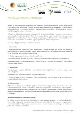 Realização

                                                                         Rede Social Brasileira
                                                                          por Cidades Justas e
                                                                         Sustentáveis



Programa Cidades Sustentáveis


Metade da humanidade vive atualmente nas cidades. Em 2030, serão 60% os que moram nessas regiões
e, em 2050, o total deverá estar em 70%. No Brasil, a população urbana chega a 85%. E, na medida em
que as cidades vão crescendo em tamanho e população, aumenta também a dificuldade de se manter o
equilíbrio espacial, social e ambiental.

O Programa Cidades Sustentáveis tem o objetivo de sensibilizar, mobilizar e oferecer ferramentas para
que as cidades brasileiras se desenvolvam de forma econômica, social e ambientalmente sustentável.
São grandes os desafios e, para sermos exitosos em ações que contribuam com a sustentabilidade, será
necessário o envolvimento de cidadãos, organizações sociais, empresas e governos.

Para isso, o Programa Cidades Sustentáveis oferece:


I – Ferramentas
- Plataforma Cidades Sustentáveis, uma agenda para a sustentabilidade das cidades que aborda as
diferentes áreas da gestão pública, em 12 eixos temáticos, e incorpora de maneira integrada as dimensões
social, ambiental, econômica, política e cultural;
- Indicadores gerais associados aos eixos da plataforma;
- Indicadores básicos, mínimos, que farão parte dos compromissos de candidatos(as) e prefeitos(as);
- Casos exemplares e referências nacionais e internacionais de excelência para a melhora integrada dos
indicadores das cidades.


II – Mobilização
- Campanha para os(as) candidatos(as) a prefeitos(as) adotarem a plataforma e assumirem compromissos
com o Programa;
- Campanha para os partidos políticos apoiarem o Programa;
- Campanha para eleitores valorizarem os(as) candidatos(as) a prefeitos(as) comprometidos com o
Programa Cidades Sustentáveis.


III – Compromissos
Os(as) candidatos(as) a prefeitos(as) podem confirmar seu engajamento com o desenvolvimento
sustentável assinando a Carta Compromisso. Com isso, os signatários eleitos deverão estar dispostos a
promover a Plataforma Cidades Sustentáveis em suas cidades e a prestar contas das ações desenvolvidas e
dos avanços alcançados por meio de relatórios, revelando a evolução dos indicadores básicos relacionados
a cada eixo.


IV – Benefícios para as Cidades Participantes
As cidades participantes ganharão visibilidade em materiais de divulgação e na mídia, terão acesso a
informações estratégicas e trocarão experiências com outras cidades, além de fazerem parte de um
movimento inédito no Brasil que representa um passo a mais no processo de construção de cidades mais
justas, democráticas e sustentáveis.


                                        Programa Cidades Sustentáveis - www.cidadessustentaveis.org.br | 3
 
