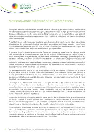 O enfrentamento prioritário de situações críticas


     Há diversas medidas e patamares de pobreza, desde os 4 bilhões que o Banco Mundial considera que
     “não têm acesso aos benefícios da globalização”, até os 11 milhões de crianças que morrem anualmente
     de causas ridículas, por não ter acesso a coisas tão prosaicas como um copo de leite ou água potável,
     passando por 1,02 bilhões de pessoas que passam fome no planeta. Dois dólares por dia significa pobreza,
     e três dólares já não?

     A realidade é que podemos colocar o patamar da pobreza em diversos níveis, mas há um conjunto de
     situações que são simplesmente trágicas, inaceitáveis sob qualquer critério de pobreza, e que chocam
     profundamente as pessoas de qualquer posição política ou ideológica. São situações que exigem ação
     imediata pela intensidade e amplitude do sofrimento que representam.

     A gama de situações é relativamente ampla. Trata-se da criança que passa fome, da mãe que tem de
     parir sem assistência, de moradias em encostas de risco extremo, de famílias que não podem comprar o
     medicamento para a criança que sofre, de pessoas que vivem dentro de córregos que são esgotos a céu
     aberto ou em lixões, dos corpos que encontramos deitados nas calçadas e que já aprendemos a ignorar.

     Na linha da miséria extrema, há situações em que não se pode esperar que as próprias pessoas envolvidas
     tomem providências, pois não conhecem os caminhos, ou estão demasiado esmagadas para ultrapassar
     o desespero a que foram reduzidas. E são pessoas.

     Em termos econômicos, trata-se de recursos de pouca monta. E sabemos que o custo indireto da miséria
     é muito maior do que os recursos necessários para saná-la. Mas ainda que fossem mais elevados, é
     a nossa própria humanidade que nos leva a tomar medidas, pois não somos bichos. E são situações
     que realmente bradam aos céus. Não é questão de custos, e sim da mais elementar decência, da nossa
     dignidade como seres humanos.

     Há um tipo de impotência institucional frente às situações. Uma das razões está na relativa invisibilidade
     das situações críticas. Situam-se em bolsões que não visitamos, aparecem em estatísticas que não
     lemos. Terminamos por pensar em outras coisas, ainda que saibamos racionalmente que são situações
     inadmissíveis. Esperamos que “alguém” tome providências, mas não há responsabilização clara. E
     sabemos que a iniciativa individual e isolada – por exemplo uma moeda dada a uma criança no meio dos
     carros – não resolve. Ficamos impotentes.

     Trata-se de romper esta impotência. Estamos numa fase em que o governo federal anunciou uma luta
     organizada, durante os quatro próximos anos, para erradicar a miséria extrema. A iniciativa é muito
     positiva, mas não nos enganemos: ao fim e ao cabo, vai depender de cada município, de cada bairro ou
     subprefeitura, se organizarem para que estas situações sejam efetivamente enfrentadas.

     É absolutamente indefensável autorizar a construção de viadutos ou chafarizes enquanto houver uma
     criança passando fome, uma mãe desassistida, pessoas vivendo em condições subhumanas. Trata-se
     de uma tomada de posição ética fundamental. Somos uma sociedade rica, temos os conhecimentos
     necessários, sabemos as medidas e as formas de organização necessárias. Trata-se aqui de uma tomada
     de decisão pela construção de uma cidade civilizada e sustentável.




30 | Programa Cidades Sustentáveis - www.cidadessustentaveis.org.br
 