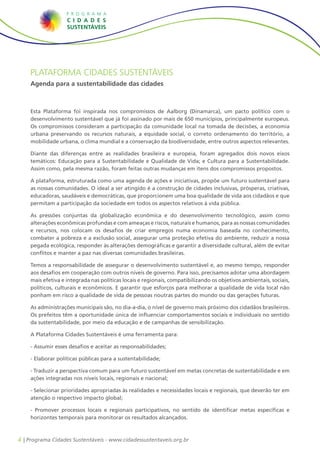 PLATAFORMA CIDADES SUSTENTÁVEIS
    Agenda para a sustentabilidade das cidades



    Esta Plataforma foi inspirada nos compromissos de Aalborg (Dinamarca), um pacto político com o
    desenvolvimento sustentável que já foi assinado por mais de 650 municípios, principalmente europeus.
    Os compromissos consideram a participação da comunidade local na tomada de decisões, a economia
    urbana preservando os recursos naturais, a equidade social, o correto ordenamento do território, a
    mobilidade urbana, o clima mundial e a conservação da biodiversidade, entre outros aspectos relevantes.

    Diante das diferenças entre as realidades brasileira e europeia, foram agregados dois novos eixos
    temáticos: Educação para a Sustentabilidade e Qualidade de Vida; e Cultura para a Sustentabilidade.
    Assim como, pela mesma razão, foram feitas outras mudanças em itens dos compromissos propostos.

    A plataforma, estruturada como uma agenda de ações e iniciativas, propõe um futuro sustentável para
    as nossas comunidades. O ideal a ser atingido é a construção de cidades inclusivas, prósperas, criativas,
    educadoras, saudáveis e democráticas, que proporcionem uma boa qualidade de vida aos cidadãos e que
    permitam a participação da sociedade em todos os aspectos relativos à vida pública.

    As pressões conjuntas da globalização econômica e do desenvolvimento tecnológico, assim como
    alterações econômicas profundas e com ameaças e riscos, naturais e humanos, para as nossas comunidades
    e recursos, nos colocam os desafios de criar empregos numa economia baseada no conhecimento,
    combater a pobreza e a exclusão social, assegurar uma proteção efetiva do ambiente, reduzir a nossa
    pegada ecológica, responder às alterações demográficas e garantir a diversidade cultural, além de evitar
    conflitos e manter a paz nas diversas comunidades brasileiras.

    Temos a responsabilidade de assegurar o desenvolvimento sustentável e, ao mesmo tempo, responder
    aos desafios em cooperação com outros níveis de governo. Para isso, precisamos adotar uma abordagem
    mais efetiva e integrada nas políticas locais e regionais, compatibilizando os objetivos ambientais, sociais,
    políticos, culturais e econômicos. E garantir que esforços para melhorar a qualidade de vida local não
    ponham em risco a qualidade de vida de pessoas noutras partes do mundo ou das gerações futuras.

    As administrações municipais são, no dia-a-dia, o nível de governo mais próximo dos cidadãos brasileiros.
    Os prefeitos têm a oportunidade única de influenciar comportamentos sociais e individuais no sentido
    da sustentabilidade, por meio da educação e de campanhas de sensibilização.

    A Plataforma Cidades Sustentáveis é uma ferramenta para:

    - Assumir esses desafios e aceitar as responsabilidades;

    - Elaborar políticas públicas para a sustentabilidade;

    - Traduzir a perspectiva comum para um futuro sustentável em metas concretas de sustentabilidade e em
    ações integradas nos níveis locais, regionais e nacional;

    - Selecionar prioridades apropriadas às realidades e necessidades locais e regionais, que deverão ter em
    atenção o respectivo impacto global;

    - Promover processos locais e regionais participativos, no sentido de identificar metas específicas e
    horizontes temporais para monitorar os resultados alcançados.



4 | Programa Cidades Sustentáveis - www.cidadessustentaveis.org.br
 