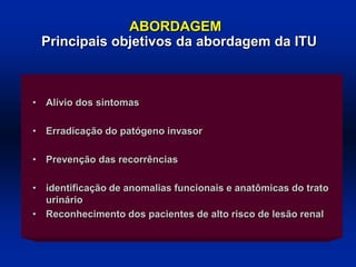 • Alívio dos sintomas
• Erradicação do patógeno invasor
• Prevenção das recorrências
• identificação de anomalias funcionais e anatômicas do trato
urinário
• Reconhecimento dos pacientes de alto risco de lesão renal
ABORDAGEM
Principais objetivos da abordagem da ITU
 