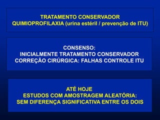 TRATAMENTO CONSERVADOR
QUIMIOPROFILAXIA (urina estéril / prevenção de ITU)
CONSENSO:
INICIALMENTE TRATAMENTO CONSERVADOR
CORREÇÃO CIRÚRGICA: FALHAS CONTROLE ITU
ATÉ HOJE
ESTUDOS COM AMOSTRAGEM ALEATÓRIA:
SEM DIFERENÇA SIGNIFICATIVA ENTRE OS DOIS
 