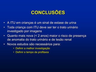 CONCLUSÕES
• A ITU em crianças é um sinal de estase de urina
• Toda criança com ITU deve ser ter o trato urinário
investigado por imagens
• Quanto mais nova (< 2 anos) maior o risco de presença
de anomalia do trato urinário e de lesão renal
• Novos estudos são necessários para:
• Definir a melhor investigação
• Definir o tempo de profilaxia
 
