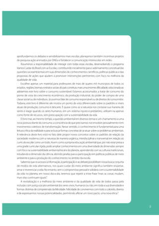 aprofundarmos os debates e sensibilizarmos mais escolas; planejamos também incentivar projetos
de pesquisa-ação animados por ONGs e fortalecer a comunicação interescolar em redes.
    Assumimos a responsabilidade de interagir com todas essas escolas, desenvolvendo o programa
Vamos Cuidar do Brasil com as Escolas, contribuindo inicialmente para o adensamento conceitual das
questões socioambientais em suas dimensões de conhecimentos científicos, políticas públicas e das
propostas de ações que ajudem a promover intervenções pertinentes com foco na melhoria da
qualidade de vida.
    Escolher apenas um material para professores de mais de quatro mil municípios de todos os
estados, regiões, biomas e estratos sociais do país constituiu mais uma enorme dificuldade, solucionada ao
adotarmos este livro sobre o consumo sustentável. Estamos acostumados a tratar de consumo do
ponto de vista do crescimento econômico, da produção industrial, do poder de compra de uma
classe social ou de indivíduos. Já ouvimos falar de consumo responsável ou de direitos do consumidor.
Todavia, este livro é diferente: ele mostra um ponto de vista diferenciado sobre os padrões e níveis
atuais de produção, consumo e descarte. É quase como se a natureza nos contasse sua maneira de
sentir e reagir quando os seres humanos, em um sistema injusto e predatório, utilizam-na apenas
como fonte de recursos, sem preocupação com a sustentabilidade da vida.
    O livro traz, ao mesmo tempo, a questão ambiental em diversos temas e um chamamento a uma
nova postura diante do consumo, a consciência de que precisamos nos envolver pessoalmente e em
movimentos coletivos de transformação. Nesse sentido, o conhecimento é fundamental para uma
leitura crítica da realidade e para se buscar formas concretas de se atuar sobre os problemas ambientais.
A relevância deste livro está no fato dele propor novos conceitos sobre os padrões de relação da
sociedade moderna com a natureza de maneira orgânica, interdisciplinar e transversal em relação ao
currículo escolar como um todo. Assim como a própria educação ambiental que, por não estar presa a
uma grade curricular rígida, pode ampliar conhecimentos em uma diversidade de dimensões sempre
com foco na sustentabilidade ambiental local e do planeta, aprendendo com as culturas tradicionais,
estudando a dimensão da ciência, abrindo janelas para a participação em políticas públicas de meio
ambiente e para a produção do conhecimento no âmbito da escola.
    Sabemos que os acessos à informação, à participação e ao debate possibilitam nossa busca conjunta
de modos de vida alternativos, nos quais cuidar do meio ambiente significa também respeitar,
amar e reverenciar a vida. No entanto, sem o compromisso pessoal e solidário com a sustentabilidade
da vida no planeta, em nosso dia-a-dia, teremos que repetir a triste frase “mais as coisas mudam,
mais elas continuam iguais”.
    A revitalização e a melhoria do meio ambiente e da qualidade de vida de todos passa pela
inclusão com justiça social e ambiental dos seres vivos, humanos ou não, em toda a sua diversidade e
formas distintas de compreensão da felicidade. Felicidade de convivermos com todo o colorido, diverso
e de expressarmos nossas potencialidades, permitindo aflorar um novo pacto, uma nova ética.4




                                                                                                             9
 
