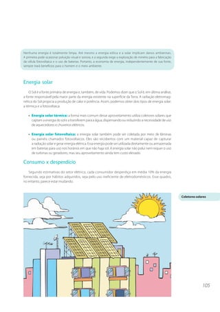 Nenhuma energia é totalmente limpa. Até mesmo a energia eólica e a solar implicam danos ambientais.
A primeira pode ocasionar poluição visual e sonora, e a segunda exige a exploração de minério para a fabricação
da célula fotovoltaica e o uso de baterias. Portanto, a economia de energia, independentemente de sua fonte,
sempre trará benefícios para o homem e o meio ambiente.




Energia solar
    O Sol é a fonte primária de energia e, também, de vida. Podemos dizer que o Sol é, em última análise,
a fonte responsável pela maior parte da energia existente na superfície da Terra. A radiação eletromag-
nética do Sol propicia a produção de calor e potência. Assim, podemos obter dois tipos de energia solar:
a térmica e a fotovoltaica.

   • Energia solar térmica: a forma mais comum desse aproveitamento utiliza coletores solares que
     captam a energia do sol e a transferem para a água, dispensando ou reduzindo a necessidade de uso
     de aquecedores e chuveiros elétricos.

   • Energia solar fotovoltaica: a energia solar também pode ser coletada por meio de lâminas
     ou painéis chamados fotovoltaicos. Eles são recobertos com um material capaz de capturar
     a radiação solar e gerar energia elétrica. Essa energia pode ser utilizada diretamente ou armazenada
     em baterias para uso nos horários em que não haja sol. A energia solar não polui nem requer o uso
     de turbinas ou geradores, mas seu aproveitamento ainda tem custo elevado.

Consumo x desperdício
   Segundo estimativas do setor elétrico, cada consumidor desperdiça em média 10% da energia
fornecida, seja por hábitos adquiridos, seja pelo uso ineficiente de eletrodomésticos. Esse quadro,
no entanto, parece estar mudando.



                                                                                                                  Coletores solares




                                                                                                                                105
 