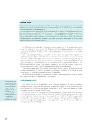 Coletores solares

                         Os dispositivos responsáveis pela absorção e transferência da radiação solar para a água sob a forma de energia
                         térmica são os coletores solares. Instalados em casas, edifícios, hospitais etc., os coletores solares podem substituir
                         com vantagens o uso dos chuveiros elétricos.
                         A primeira vantagem é uma boa economia para o consumidor, já que o chuveiro é um dos equipamentos que mais
                         consomem energia nas residências. A segunda vantagem é a economia para o sistema elétrico, que geralmente
                         fica sobrecarregado no início da noite, no horário em que boa parte dos brasileiros está com seus chuveiros
                         ligados. Especialistas do setor acreditam que o chuveiro elétrico seja responsável por 7% de todo o consumo
                         nacional de energia elétrica. A terceira vantagem é para o meio ambiente, que será poupado do impacto gerado
                         pela construção de mais uma usina hidrelétrica.




                             Em 2001 o país inteiro passou por um racionamento de energia elétrica. Os consumidores domésticos
                         tiveram de reduzir o consumo em até 20%. Embora isso tenha exigido uma boa dose de sacrifício,
                         o racionamento acabou sendo útil, na medida em que a população se tornou mais consciente em relação
                         ao desperdício.
                             Para boa parte da população que nunca havia se preocupado com o gasto de energia, foi uma
                         oportunidade para identificar e eliminar fontes de desperdício em suas residências e se conscientizar de
                         que o consumo de energia implica custos econômicos, ambientais e sociais. Para outra parte da popula-
                         ção, a de menores recursos, a redução do consumo significou algum sacrifício da qualidade de vida,
                         já que, tendo pouco onde cortar consumo, teve de abrir mão do uso de eletrodomésticos. Ao final
                         do racionamento, muitas pessoas já estavam habituadas a níveis mais baixos de consumo e continuaram
                         economizando energia, agora não mais de forma compulsória, mas voluntariamente.
                             Além de fazer bem ao bolso, essa economia contribui para diminuir a exploração de recursos naturais
                         não renováveis e reduzir os impactos ambientais, pois permite o adiamento da construção de novas
                         usinas de geração, linhas de transmissão e distribuição de energia.
                             Evidentemente, as conseqüências negativas do racionamento foram muito maiores do que as positivas,
                         pois o desenvolvimento do país foi afetado como um todo.

                         Eficiência energética
Ao comprar lâmpadas
e aparelhos elétricos,
procure aqueles que          Em 17 de outubro de 2001, foi sancionada a Lei no 10.295, que versa sobre a eficiência energética dos
consomem menos           equipamentos que consomem eletricidade ou combustíveis. A partir dessa lei, os equipamentos
energia. Sempre          comercializados no Brasil deverão atender aos índices mínimos de eficiência energética ou níveis máxi-
que possível, dê         mos de consumo de energia que serão definidos.
preferência aos
                             O Programa Brasileiro de Etiquetagem (PBE), conduzido pelo Instituto Nacional de Metrologia
produtos certifi-
cados pelo Inmetro       e Normalização Industrial (Inmetro), efetua certificação de equipamentos quanto ao consumo de energia,
e que possuam            em parceria com o Programa Nacional de Conservação de Energia Elétrica (Procel).Os equipamentos
o selo de Economia       testados pelo Inmetro trazem uma etiqueta em suas embalagens, indicando sua classificação quanto ao
de Energia do Procel.    consumo de energia. Alguns produtos, como freezers, geladeiras e aparelhos de ar condicionado, entre
                         outros, já exibem essa identificação.




106
 