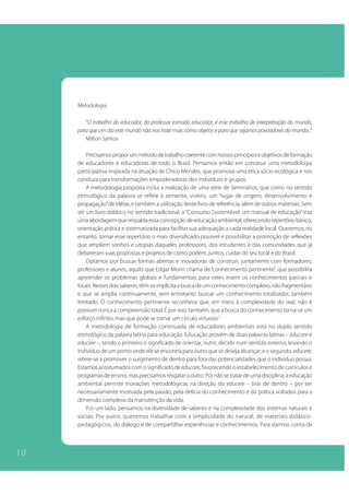Metodologia

        “O trabalho do educador, do professor tornado educador, é esse trabalho de interpretação do mundo,
     para que um dia este mundo não nos trate mais como objetos e para que sejamos povoadores do mundo...”
        Milton Santos

         Precisamos propor um método de trabalho coerente com nossos princípios e objetivos de formação
     de educadores e educadoras de todo o Brasil. Pensamos então em construir uma metodologia
     participativa inspirada na atuação de Chico Mendes, que promova uma ética sócio-ecológica e nos
     conduza para transformações empoderadoras dos indivíduos e grupos.
         A metodologia proposta inclui a realização de uma série de Seminários, que como no sentido
     etimológico da palavra se refere à semente, viveiro, um “lugar de origem, desenvolvimento e
     propagação” de idéias, e também a utilização deste livro de referência, além de outros materiais. Sem
     ser um livro didático no sentido tradicional, o “Consumo Sustentável: um manual de educação” traz
     uma abordagem que respalda essa concepção de educação ambiental, oferecendo repertório básico,
     orientação prática e sistematizada para facilitar sua adequação a cada realidade local. Queremos, no
     entanto, tornar esse repertório o mais diversificado possível e possibilitar a promoção de reflexões
     que ampliem sonhos e utopias daqueles professores, dos estudantes e das comunidades que já
     debateram suas propostas e projetos de como podem, juntos, cuidar do seu local e do Brasil.
         Optamos por buscar formas abertas e inovadoras de construir, juntamente com formadores,
     professores e alunos, aquilo que Edgar Morin chama de “conhecimento pertinente”, que possibilita
     apreender os problemas globais e fundamentais para neles inserir os conhecimentos parciais e
     locais. Nestes dois saberes, têm-se implícita a busca de um conhecimento complexo, não fragmentário
     e que se amplia continuamente, sem entretanto buscar um conhecimento totalizador, também
     limitado. O conhecimento pertinente reconhece que, em meio à complexidade do real, não é
     possível nunca a compreensão total. É por isso, também, que a busca do conhecimento torna-se um
     esforço infinito, mas que pode se tornar um círculo virtuoso.5
         A metodologia de formação continuada de educadores ambientais está no duplo sentido
     etimológico da palavra latina para educação. Educação provém de duas palavras latinas – educare e
     educere –, tendo o primeiro o significado de orientar, nutrir, decidir num sentido externo, levando o
     indivíduo de um ponto onde ele se encontra para outro que se deseja alcançar; e o segundo, educere,
     refere-se a promover o surgimento de dentro para fora das potencialidades que o indivíduo possui.
     Estamos acostumados com o significado de educare, favorecendo o estabelecimento de currículos e
     programas de ensino, mas precisamos resgatar o outro. Por não se tratar de uma disciplina, a educação
     ambiental permite inovações metodológicas na direção do educere – tirar de dentro – por ser
     necessariamente motivada pela paixão, pela delícia do conhecimento e da prática voltados para a
     dimensão complexa da manutenção da vida.
         Por um lado, pensamos na diversidade de saberes e na complexidade dos sistemas naturais e
     sociais. Por outro, queremos trabalhar com a simplicidade do natural, de materiais didático-
     pedagógicos, do diálogo e de compartilhar experiências e conhecimentos. Para darmos conta da



10
 