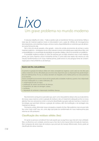 LixoUm grave problema no mundo moderno

          A natureza trabalha em ciclos – “nada se perde, tudo se transforma”. Animais, excrementos, folhas e
      todo tipo de material orgânico morto se decompõem com a ação de milhões de microrganismos
      decompositores, como bactérias, fungos, vermes e outros, disponibilizando os nutrientes que vão alimen-
      tar outras formas de vida.
          Até o início do século passado, o lixo gerado – restos de comida, excrementos de animais e outros
      materiais orgânicos – reintegrava-se aos ciclos naturais e servia como adubo para a agricultura. Mas, com
      a industrialização e a concentração da população nas grandes cidades, o lixo foi se tornando um problema.
          A sociedade moderna rompeu os ciclos da natureza: por um lado, extraímos mais e mais matérias-
      primas, por outro, fazemos crescer montanhas de lixo. E como todo esse rejeito não retorna ao ciclo
      natural, transformando-se em novas matérias-primas, pode tornar-se uma perigosa fonte de contami-
      nação para o meio ambiente ou de doenças.


      Quanto mais lixo, mais problemas

      O aumento na geração de resíduos sólidos tem várias conseqüências negativas: custos cada vez mais altos para
      coleta e tratamento do lixo; dificuldade para encontrar áreas disponíveis para sua disposição final; grande desper-
      dício de matérias-primas. Por isso, os resíduos deveriam ser integrados como matérias primas nos ciclos produtivos
      ou na natureza.
      Outras conseqüências do enorme volume de lixo gerado pelas sociedades modernas, quando o lixo é depositado
      em locais inadequados ou a coleta é deficitária, são:
      • contaminação do solo, ar e água;
      • proliferação de vetores transmissores de doenças;
      • entupimento de redes de drenagem urbana;
      • enchentes;
      • degradação do ambiente e depreciação imobiliária; doenças.



          Recentemente começamos a perceber que, assim como não podemos deixar o lixo acumular dentro
      de nossas casas, é preciso conter a geração de resíduos e dar um tratamento adequado ao lixo no nosso
      planeta. Para isso, será preciso conter o consumo desenfreado, que gera cada vez mais lixo, e investir em
      tecnologias que permitam diminuir a geração de resíduos, além da reutilização e da reciclagem dos
      materiais em desuso.
          Precisamos, ainda, reformular nossa concepção a respeito do lixo. Não podemos mais encarar todo
      lixo como “resto inútil” mas, sim, como algo que pode ser transformado em nova matéria-prima para
      retornar ao ciclo produtivo.

      Classificação dos resíduos sólidos (lixo)
          Em geral, as pessoas consideram lixo tudo aquilo que se joga fora e que não tem mais utilidade.
      Mas, se olharmos com cuidado, veremos que o lixo não é uma massa indiscriminada de materiais.
      Ele é composto de vários tipos de resíduos, que precisam de manejo diferenciado. Assim, pode ser
      classificado de várias maneiras.
114
 