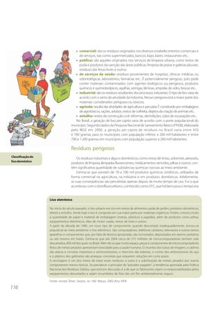 • comercial: são os resíduos originados nos diversos estabelecimentos comerciais e
                                         de serviços, tais como supermercados, bancos, lojas, bares, restaurantes etc..
                                      • público: são aqueles originados nos serviços de limpeza urbana, como restos de
                                         poda e produtos da varrição das áreas públicas, limpeza de praias e galerias pluviais,
                                         resíduos das feiras livres e outros.
                                      • de serviços de saúde: resíduos provenientes de hospitais, clínicas médicas ou
                                         odontológicas, laboratórios, farmácias etc.. É potencialmente perigoso, pois pode
                                         conter materiais contaminados com agentes biológicos ou perigosos, produtos
                                         químicos e quimioterápicos, agulhas, seringas, lâminas, ampolas de vidro, brocas etc..
                                      • industrial: são os resíduos resultantes dos processos industriais. O tipo de lixo varia de
                                         acordo com o ramo de atividade da indústria. Nessa categoria está a maior parte dos
                                         materiais considerados perigosos ou tóxicos;
                                      • agrícola: resulta das atividades de agricultura e pecuária. É constituído por embalagens
                                         de agrotóxicos, rações, adubos, restos de colheita, dejetos da criação de animais etc..
                                      • entulho: restos da construção civil, reformas, demolições, solos de escavações etc..
                                      No Brasil, a geração de lixo per capita varia de acordo com o porte populacional do
                                   município. Segundo dados da Pesquisa Nacional de Saneamento Básico (PNSB), elaborada
                                   pelo IBGE em 2000, a geração per capita de resíduos no Brasil varia entre 450
                                   e 700 gramas para os municípios com população inferior a 200 mil habitantes e entre
                                   700 e 1.200 gramas em municípios com população superior a 200 mil habitantes.

                                   Resíduos perigosos
Classificação do                       Os resíduos industriais e alguns domésticos, como restos de tintas, solventes, aerossóis,
lixo doméstico
                                   produtos de limpeza, lâmpadas fluorescentes, medicamentos vencidos, pilhas e outros, con-
                                   têm significativa quantidade de substâncias químicas nocivas ao meio ambiente.
                                       Estima-se que existam de 70 a 100 mil produtos químicos sintéticos, utilizados de
                                   forma comercial na agricultura, na indústria e em produtos domésticos. Infelizmente,
                                   as suas conseqüências são percebidas apenas depois de muito tempo de uso. Foi o que
                                   aconteceu com o clorofluorcarbono, conhecido como CFC, que há bem pouco tempo era


                   Lixo eletrônico

                   No início do século passado, o lixo urbano era rico em restos de alimentos, poda de jardins, produtos domésticos,
                   têxteis e entulho. Ainda hoje o lixo é composto em sua maior parte por materiais orgânicos. Porém, cresceu muito
                   a quantidade de papel e material de embalagem (metais, plásticos e papelão), além de produtos como pilhas,
                   equipamentos eletrônicos, óleo de motor usado, restos de tinta e outros.
                   A partir da década de 1980, um novo tipo de componente, quando descartado inadequadamente, tornou-se
                   prejudicial ao meio ambiente: o lixo eletrônico. São computadores, telefones celulares, televisores e outros tantos
                   aparelhos e componentes que, por falta de destino apropriado, são incinerados, depositados em aterros sanitários
                   ou até mesmo em lixões. Estima-se que até 2004 cerca de 315 milhões de microcomputadores tenham sido
                   descartados, 850 mil dos quais no Brasil. Além de ocupar muito espaço, peças e componentes de microcomputadores
                   feitos de metais pesados apresentam toxicidade para a saúde humana. O chumbo dos tubos de imagem, o cádmio
                   das placas e circuitos impressos e semicondutores, o mercúrio das baterias, o cromo dos anticorrosivos do aço
                   e o plástico dos gabinetes são ameaças concretas que requerem soluções em curto prazo.
                   A reciclagem é um dos meios de tratar esses resíduos; a outra é a substituição de metais pesados por outros
                   componentes menos tóxicos. Se prevalecer o princípio do “poluidor pagador”, a tendência apontada pela Política
                   Nacional dos Resíduos Sólidos, que está em discussão, é a de que os fabricantes sejam co-responsabilizados pelos
                   equipamentos descartados e sejam incumbidos de lhes dar um fim ambientalmente seguro.

                   Fonte: revista Tema. Serpro, no 160. Março, 2002.Ano XXVI

116
 