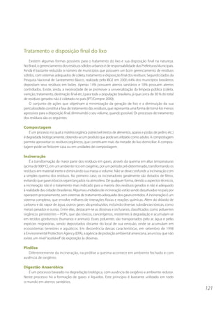 Tratamento e disposição final do lixo
    Existem algumas formas possíveis para o tratamento do lixo e sua disposição final na natureza.
No Brasil, o gerenciamento dos resíduos sólidos urbanos é de responsabilidade das Prefeituras Municipais.
Ainda é bastante reduzido o número de municípios que possuem um bom gerenciamento de resíduos
sólidos, com sistemas adequados de coleta, tratamento e disposição final dos resíduos. Segundo dados da
Pesquisa Nacional de Saneamento Básico, realizada pelo IBGE em 2000, 64% dos municípios brasileiros
depositam seus resíduos em lixões. Apenas 14% possuem aterros sanitários e 18% possuem aterros
controlados. Existe, ainda, a necessidade de se promover a universalização da limpeza pública (coleta,
varrição, tratamento, destinação final etc.) para toda a população brasileira, já que cerca de 30 % do total
de resíduos gerados não é coletado no país (IPT/Cempre 2000).
    O conjunto de ações que objetivam a minimização da geração de lixo e a diminuição da sua
periculosidade constitui a fase de tratamento dos resíduos, que representa uma forma de torná-los menos
agressivos para a disposição final, diminuindo o seu volume, quando possível. Os processos de tratamento
dos resíduos são os seguintes:

Compostagem
    É um processo no qual a matéria orgânica putrecível (restos de alimentos, aparas e podas de jardins etc.)
é degradada biologicamente, obtendo-se um produto que pode ser utilizado como adubo. A compostagem
permite aproveitar os resíduos orgânicos, que constituem mais da metade do lixo domiciliar. A compos-
tagem pode ser feita em casa ou em unidades de compostagem.

Incineração
    É a transformação da maior parte dos resíduos em gases, através da queima em altas temperaturas
(acima de 900º C), em um ambiente rico em oxigênio, por um período pré-determinado, transformando os
resíduos em material inerte e diminuindo sua massa e volume. Não se deve confundir a incineração com
a simples queima dos resíduos. No primeiro caso, os incineradores geralmente são dotados de filtros,
evitando que gases tóxicos sejam lançados na atmosfera. De qualquer forma, devido a aspectos técnicos,
a incineração não é o tratamento mais indicado para a maioria dos resíduos gerados e não é adequado
à realidade das cidades brasileiras. Algumas unidades de incineração estão sendo desativadas no país por
operarem precariamente, sem sistemas de tratamento adequado dos gases emitidos. A incineração é um
sistema complexo, que envolve milhares de interações físicas e reações químicas. Além do dióxido de
carbono e do vapor de água, outros gases são produzidos, incluindo diversas substâncias tóxicas, como
metais pesados e outras. Entre elas, destacam-se as dioxinas e os furanos, classificados como poluentes
orgânicos persistentes – POPs, que são tóxicos, cancerígenos, resistentes à degradação e acumulam-se
em tecidos gordurosos (humanos e animais). Esses poluentes são transportados pelo ar, água e pelas
espécies migratórias, sendo depositados distante do local de sua emissão, onde se acumulam em
ecossistemas terrestres e aquáticos. Em decorrência dessas características, em setembro de 1998
a Environmental Protection Agency (EPA), a agência de proteção ambiental americana, anunciou que não
existe um nível “aceitável” de exposição às dioxinas.

Pirólise
   Diferentemente da incineração, na pirólise a queima acontece em ambiente fechado e com
ausência de oxigênio.

Digestão Anaeróbica
   É um processo baseado na degradação biológica, com ausência de oxigênio e ambiente redutor.
Neste processo há a formação de gases e líquidos. Este princípio é bastante utilizado em todo
o mundo em aterros sanitários.
                                                                                                                121
 