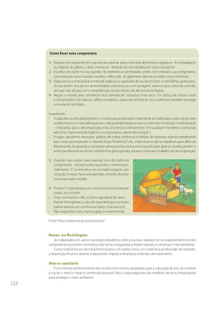 Como fazer uma composteira

      1) Reserve um recipiente, em sua cozinha, apenas para o descarte de resíduos orgânicos. As embalagens
         ou objetos de plástico, vidro, metais etc. deverão ser descartados em outro recipiente.
      2) Escolha um canto no seu quintal, de preferência sombreado, onde você montará sua composteira.
         Use materiais como bambu, madeira velha, tela de galinheiro, blocos ou tijolos (sem cimentar).
      3) Deposite na composteira o material orgânico já separado do seu lixo. Cubra-o com folhas, grama etc.,
         do seu jardim (ou de um terreno baldio próximo), ou com serragem, esterco seco, cama de animais,
         até que não dê para ver o material mais úmido (restos de alimentos) embaixo.
      4) Regue o monte para umedecer esta camada de cobertura mais seca. Em época de chuva cubra
         a composteira com tábuas, telhas ou plástico, para não encharcar. Essa cobertura também protege
         o monte do sol direto.

      Importante:
      • A cada dois ou três dias areje bem o monte, passando todo o material de um lado para o outro. Após estes
         revolvimentos o material esquenta – não será fácil deixar a mão no meio do monte por muito tempo!
         – indicando que a decomposição está ocorrendo corretamente. Em qualquer momento você pode
         adicionar mais material orgânico à composteira, repetindo a etapa 3.
      • Fungos, tatuzinhos, besouros, piolhos-de-cobra, minhocas e trilhões de bactérias estarão trabalhando
         para você, decompondo o material. Esses “bichinhos” são inofensivos e não se espalham para além da
         leira (monte). Se, quando o composto estiver pronto, você quiser ensacá-lo para doar ou vender, peneire-o
         antes, devolvendo ao monte os bichinhos, para que eles possam continuar o trabalho de decomposição.

      5) Quando não couber mais material num dos lados da
         composteira, comece outra seguindo o mesmo pro-
         cedimento. O monte deve ser revirado e regado, por
         cerca de 2 meses. Após este período, o monte deve ter
         murchado pela metade.

      6) Pronto: O material será um composto, pronto para ser
         usado, se o monte:
      • Tiver cor marrom café, e cheiro agradável de terra;
      • Estiver homogêneo, e não der para distinguir os restos
         (talvez apenas um ossinho ou caroço mais duro) e;
      • Não esquentar mais, mesmo após o revolvimento.

      Fonte: http://www.cecae.usp.br/recicla/



      Reuso ou Reciclagem
          Já implantados em vários municípios brasileiros, estes processos baseiam-se no reaproveitamento dos
      componentes presentes nos resíduos de forma a resguardar as fontes naturais e conservar o meio ambiente.
          Como todo processo de tratamento produz um rejeito, isto é, um material que não pode ser utilizado,
      a disposição final em aterros acaba sendo imprescindível para todo tipo de tratamento.

      Aterro sanitário
          É um método de aterramento dos resíduos em terreno preparado para a colocação do lixo, de maneira
      a causar o menor impacto ambiental possível. Veja a seguir algumas das medidas técnicas empregadas
      para proteger o meio ambiente:
122
 