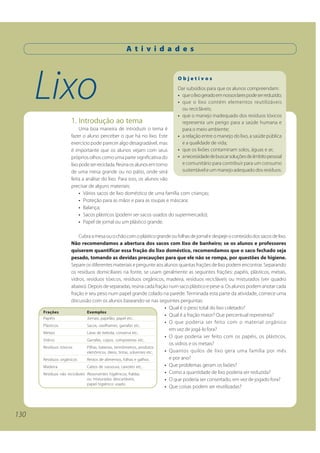 A t i v i d a d e s




      Lixo                                                                Objetivos
                                                                          Dar subsídios para que os alunos compreendam:
                                                                          • que o lixo gerado em nossos lares pode ser reduzido;
                                                                          • que o lixo contém elementos reutilizáveis
                                                                            ou recicláveis;
                                                                          • que o manejo inadequado dos resíduos tóxicos
                    1. Introdução ao tema                                   representa um perigo para a saúde humana e
                         Uma boa maneira de introduzir o tema é             para o meio ambiente;
                    fazer o aluno perceber o que há no lixo. Este         • a relação entre o manejo do lixo, a saúde pública
                    exercício pode parecer algo desagradável, mas           e a qualidade de vida;
                    é importante que os alunos vejam com seus             • que os lixões contaminam solos, águas e ar;
                    próprios olhos como uma parte significativa do        • a necessidade de buscar soluções de âmbito pessoal
                    lixo pode ser reciclada. Reúna os alunos em torno       e comunitário para contribuir para um consumo
                    de uma mesa grande ou no pátio, onde será               sustentável e um manejo adequado dos resíduos.
                    feita a análise do lixo. Para isso, os alunos vão
                    precisar de alguns materiais:
                         • Vários sacos de lixo doméstico de uma família com crianças;
                         • Proteção para as mãos e para as roupas e máscara;
                         • Balança;
                         • Sacos plásticos (podem ser sacos usados do supermercado);
                         • Papel de jornal ou um plástico grande.

                          Cubra a mesa ou o chão com o plástico grande ou folhas de jornal e despeje o conteúdo dos sacos de lixo.
                     Não recomendamos a abertura dos sacos com lixo de banheiro; se os alunos e professores
                     quiserem quantificar essa fração do lixo doméstico, recomendamos que o saco fechado seja
                     pesado, tomando as devidas precauções para que ele não se rompa, por questões de higiene.
                     Separe os diferentes materiais e pergunte aos alunos quantas frações de lixo podem encontrar. Separando
                     os resíduos domiciliares na fonte, se usam geralmente as seguintes frações: papéis, plásticos, metais,
                     vidros, resíduos tóxicos, resíduos orgânicos, madeira, resíduos recicláveis ou misturados (ver quadro
                     abaixo). Depois de separadas, reúna cada fração num saco plástico e pese-a. Os alunos podem anotar cada
                     fração e seu peso num papel grande colado na parede. Terminada esta parte da atividade, comece uma
                     discussão com os alunos baseando-se nas seguintes perguntas:
                                                                           • Qual é o peso total do lixo coletado?
      Frações                  Exemplos
                                                                           • Qual é a fração maior? Que percentual representa?
      Papéis                   Jornais, papelão, papel etc..
                                                                           • O que poderia ser feito com o material orgânico
      Plásticos                Sacos, vasilhames, garrafas etc..
                                                                             em vez de jogá-lo fora?
      Metais                   Latas de bebida, conserva etc..
                                                                           • O que poderia ser feito com os papéis, os plásticos,
      Vidros                   Garrafas, copos, compoteiras etc..
                                                                             os vidros e os metais?
      Resíduos tóxicos         Pilhas, baterias, termômetros, produtos
                               eletrônicos, óleos, tintas, solventes etc.. • Quantos quilos de lixo gera uma família por mês
      Resíduos orgânicos       Restos de alimentos, folhas e galhos.         e por ano?
      Madeira                  Cabos de vassoura, caixotes etc..           • Que problemas geram os lixões?
      Resíduos não recicláveis Absorventes higiênicos, fraldas             • Como a quantidade de lixo poderia ser reduzida?
                               ou misturados descartáveis,                 • O que poderia ser consertado, em vez de jogado fora?
                               papel higiênico usado.
                                                                           • Que coisas podem ser reutilizadas?




130
 