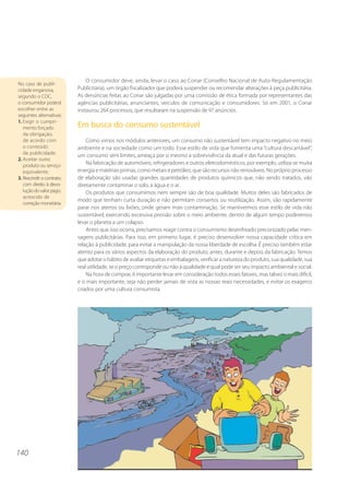 O consumidor deve, ainda, levar o caso ao Conar (Conselho Nacional de Auto-Regulamentação
No caso de publi-
cidade enganosa,           Publicitária), um órgão fiscalizador que poderá suspender ou recomendar alterações à peça publicitária.
segundo o CDC,             As denúncias feitas ao Conar são julgadas por uma comissão de ética formada por representantes das
o consumidor poderá        agências publicitárias, anunciantes, veículos de comunicação e consumidores. Só em 2001, o Conar
escolher entre as          instaurou 264 processos, que resultaram na suspensão de 97 anúncios.
seguintes alternativas:
1. Exigir o cumpri-
   mento forçado           Em busca do consumo sustentável
   da obrigação,
   de acordo com               Como vimos nos módulos anteriores, um consumo não sustentável tem impacto negativo no meio
   o conteúdo              ambiente e na sociedade como um todo. Esse estilo de vida que fomenta uma “cultura descartável”,
   da publicidade;
                           um consumo sem limites, ameaça por si mesmo a sobrevivência da atual e das futuras gerações.
2. Aceitar outro
   produto ou serviço          Na fabricação de automóveis, refrigeradores e outros eletrodomésticos, por exemplo, utiliza-se muita
   equivalente;            energia e matérias-primas, como metais e petróleo, que são recursos não renováveis. No próprio processo
3. Rescindir o contrato,   de elaboração são usadas grandes quantidades de produtos químicos que, não sendo tratados, vão
   com direito à devo-     diretamente contaminar o solo, a água e o ar.
   lução do valor pago,        Os produtos que consumimos nem sempre são de boa qualidade. Muitos deles são fabricados de
   acrescido de
                           modo que tenham curta duração e não permitam consertos ou reutilização. Assim, vão rapidamente
   correção monetária.
                           parar nos aterros ou lixões, onde geram mais contaminação. Se mantivermos esse estilo de vida não
                           sustentável, exercendo excessiva pressão sobre o meio ambiente, dentro de algum tempo poderemos
                           levar o planeta a um colapso.
                               Antes que isso ocorra, precisamos reagir contra o consumismo desenfreado preconizado pelas men-
                           sagens publicitárias. Para isso, em primeiro lugar, é preciso desenvolver nossa capacidade crítica em
                           relação à publicidade, para evitar a manipulação da nossa liberdade de escolha. É preciso também estar
                           atento para os vários aspectos da elaboração do produto, antes, durante e depois da fabricação. Temos
                           que adotar o hábito de avaliar etiquetas e embalagens, verificar a natureza do produto, sua qualidade, sua
                           real utilidade, se o preço corresponde ou não à qualidade e qual pode ser seu impacto ambiental e social.
                               Na hora de comprar, é importante levar em consideração todos esses fatores, mas talvez o mais difícil,
                           e o mais importante, seja não perder jamais de vista as nossas reais necessidades, e evitar os exageros
                           criados por uma cultura consumista.




140
 