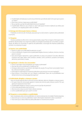 • A publicidade orientada para os jovens busca fomentar que estilo de vida? Como quer que os jovens
     se sintam?
   • Deve haver normas e regras para a publicidade?
   • Na sua opinião, que tipo de publicidade deveria ser impedido?
   • A publicidade influencia suas compras ou não? Cada grupo de alunos explicará suas idéias para
     os demais e, em seguida, pode-se abrir um debate.

2. Entrega de informação básica e leitura
   Finalizados os exercícios de introdução, peça para que os alunos leiam o capítulo sobre publicidade
e consumo.

3. Pesquisa
    Os alunos poderão escolher entre os temas apresentados a seguir. Para conseguir a informação corres-
pondente, deverão dirigir-se ao organismo público encarregado da proteção do consumidor, às organi-
zações de defesa do consumidor, às agências de publicidade, à associação de empresas publicitárias,
se existir, e às empresas em geral.

a) Gastos com publicidade
   • Quanto se gasta com publicidade anualmente no país?
   • Como se distribuem os gastos entre a publicidade dirigida a homens, mulheres, meninos, meninas,
     jovens e unissex?
   • Que porcentagem representa o gasto publicitário no preço do produto? Consultar diferentes
     empresas para obter dados sobre produtos variados, como cosméticos, produtos de limpeza,
     alimentos, automóveis e roupas.

b) Legislação e direitos do consumidor
   • Existe no país algum tipo de legislação que regule a publicidade?
   • Que tipo de anúncio publicitário é vedado por lei?
   • Averiguar sobre anúncios que tenham sido objeto de sanções. Por que foram sancionados? Quem
     fez a denúncia? Qual foi a sanção?
   • Existe alguma organização de empresas publicitárias que promova uma auto-regulação?
   • Quais direitos o consumidor tem com relação à publicidade? Quais são as possibilidades reais
     de fazer denúncias contra propaganda enganosa?

c) Publicidade dirigida a crianças e jovens
   Fazer um estudo especial sobre os anúncios (jornais, televisão, rádio etc.) dirigidos a crianças e jovens.
   • Em quais meios de comunicação aparece a maioria dos anúncios para crianças e jovens? Por que
     aparecem exatamente nesse meio?
   • A publicidade dirigida às crianças e jovens anuncia que tipo de produtos?
   • Como estão apresentados esses anúncios?
   • Descreva uma criança ou jovem típicos desses anúncios.
   • Como a publicidade quer que o jovem se sinta?

d) Pesquisa: a comunidade e a publicidade
   Fazer uma pesquisa sobre anúncios publicitários com alunos e pessoas da comunidade. Possíveis perguntas:
   • Você acha que os anúncios publicitários trazem informações importantes sobre os produtos?
   • Você sente que se deixa influenciar pela publicidade no momento de comprar?




                                                                                                                143
 