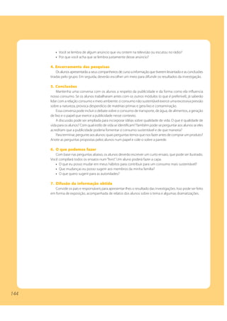 • Você se lembra de algum anúncio que viu ontem na televisão ou escutou no rádio?
         • Por que você acha que se lembra justamente desse anúncio?

      4. Encerramento das pesquisas
          Os alunos apresentarão a seus companheiros de curso a informação que tiverem levantado e as conclusões
      tiradas pelo grupo. Em seguida, deverão escolher um meio para difundir os resultados da investigação.

      5. Conclusões
          Mantenha uma conversa com os alunos a respeito da publicidade e da forma como ela influencia
      nosso consumo. Se os alunos trabalharam antes com os outros módulos (o que é preferível), já saberão
      lidar com a relação consumo x meio ambiente: o consumo não sustentável exerce uma excessiva pressão
      sobre a natureza, provoca desperdício de matérias-primas e gera lixo e contaminação.
          Essa conversa pode incluir o debate sobre o consumo de transporte, de água, de alimentos, a geração
      de lixo e o papel que exerce a publicidade nesse contexto.
          A discussão pode ser ampliada para incorporar idéias sobre qualidade de vida. O que é qualidade de
      vida para os alunos? Com qual estilo de vida se identificam? Também pode-se perguntar aos alunos se eles
      acreditam que a publicidade poderia fomentar o consumo sustentável e de que maneira?
          Para terminar, pergunte aos alunos: quais perguntas temos que nos fazer antes de comprar um produto?
      Anote as perguntas propostas pelos alunos num papel e cole-o sobre a parede.

      6. O que podemos fazer
         Com base nas perguntas abaixo, os alunos deverão escrever um curto ensaio, que pode ser ilustrado.
      Você compilará todos os ensaios num “livro”. Um aluno poderá fazer a capa.
         • O que eu posso mudar em meus hábitos para contribuir para um consumo mais sustentável?
         • Que mudanças eu posso sugerir aos membros da minha família?
         • O que quero sugerir para as autoridades?

      7. Difusão da informação obtida
         Convide os pais e responsáveis para apresentar-lhes o resultado das investigações. Isso pode ser feito
      em forma de exposição, acompanhada de relatos dos alunos sobre o tema e algumas dramatizações.




144
 