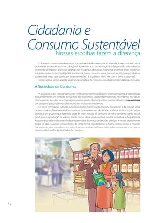 Cidadania e
     Consumo Sustentável
          Nossas escolhas fazem a diferença
           O aumento no consumo de energia, água, minerais e elementos da biodiversidade vem causando sérios
       problemas ambientais, como a poluição da água e do ar, a contaminação e o desgaste do solo, o desapa-
       recimento de espécies animais e vegetais e as mudanças climáticas. Para tentar enfrentar estes problemas
       surgiram muitas propostas de política ambiental, como consumo verde, consciente, ético, responsável ou
       sustentável. Mas o que significam estas expressões? E o que elas têm a ver com o tema cidadania?
           Neste capítulo, vamos abordar aspectos da sociedade de consumo e da relação entre cidadania e consumo.

       A Sociedade de Consumo
           A abundância dos bens de consumo, continuamente produzidos pelo sistema industrial, é considerada,
       freqüentemente, um símbolo do sucesso das economias capitalistas modernas. No entanto, esta abun-
       dância passou a receber uma conotação negativa, sendo objeto de críticas que consideram o consumismo
       um dos principais problemas das sociedades industriais modernas.
           Os bens, em todas as culturas, funcionam como manifestação concreta dos valores e da posição social
       de seus usuários. Na atividade de consumo se desenvolvem as identidades sociais e sentimos que perten-
       cemos a um grupo e que fazemos parte de redes sociais. O consumo envolve também coesão social,
       produção e reprodução de valores. Desta forma, não é uma atividade neutra, individual e despolitizada.
       Ao contrário, trata-se de uma atividade que envolve a tomada de decisões políticas e morais praticamente
       todos os dias. Quando consumimos, de certa forma manifestamos a forma como vemos o mundo.
       Há, portanto, uma conexão entre valores éticos, escolhas políticas, visões sobre a natureza e comporta-
       mentos relacionados às atividades de consumo.




14
 