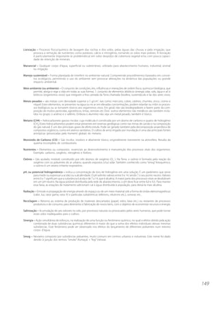 Lixiviação – Processo físico/químico de lavagem das rochas e dos solos, pelas águas das chuvas e pela irrigação, que
         provoca a remoção de nutrientes como potássio, cálcio e nitrogênio, tornando os solos mais pobres. A lixiviação
         é particularmente importante (e problemática) em solos despidos de cobertura vegetal e/ou com pouca capaci-
         dade de retenção de minerais.

Manancial – Qualquer corpo d’água, superficial ou subterrâneo, utilizado para abastecimento humano, industrial, animal
       ou irrigação.

Manejo sustentável – Forma planejada de interferir no ambiente natural. Compreende procedimentos baseados em concei-
       tos ecológicos, permitindo o uso do ambiente sem provocar alterações na dinâmica das populações ou grande
       impacto ambiental.

Meio ambiente (ou ambiente) – O conjunto de condições, leis, influências e interações de ordem física, química e biológica, que
       permite, abriga e rege a vida em todas as suas formas. 1. conjunto de elementos abióticos (energia solar, solo, água e ar) e
       bióticos (organismos vivos) que integram a fina camada da Terra chamada biosfera, sustentáculo e lar dos seres vivos.

Metais pesados – são metais com densidade superior a 5 g/cm3, tais como: mercúrio, cobre, cádmio, chumbo, zinco, cromo e
        níquel. Estes elementos, se presentes na água ou no ar em elevadas concentrações, podem retardar ou inibir os proces-
        sos biológicos ou se tornarem tóxicos aos organismos vivos. Em geral, não são biodegradáveis e fazem parte da com-
        posição de muitos pesticidas, agrotóticos, tintas, vernizes etc Dois outros elementos não metálicos são também inclu-
        ídos no grupo: o arsênio e o selênio. Embora o alumínio não seja um metal pesado, também é tóxico.

Metano (CH4) – hidrocarboneto gasoso incolor, cuja molécula é constituída por um átomo de carbono e quatro de hidrogênio
       (CH4).Estes hidrocarbonetos podem estar presentes em reservas geológicas como nas minas de carvão e na composição
       do gás natural. É um dos principais gases de efeito estufa. Pode ser gerado também pela decomposição anaeróbica de
       compostos orgânicos, como em aterros sanitários. O cultivo de arroz irrigado por inundação é uma das principais fontes
       antrópicas (provocadas pelo homem) globais do metano.

Monóxido de Carbono (CO) – Gás incolor, inodoro e altamente tóxico, originalmente inexistente na atmosfera. Resulta da
       queima incompleta de combustíveis.

Nutrientes – Elementos ou compostos essenciais ao desenvolvimento e manutenção dos processos vitais dos organismos.
        Exemplo: carbono, oxigênio, nitrogênio e fósforo.

Ozônio – Gás azulado, instável, constituído por três átomos de oxigênio (O3 ). Na Terra, o ozônio é formado pela reação do
       oxigênio com os poluentes do ar urbano, quando expostos à luz solar. Também conhecido como “smog” fotoquímico,
       o ozônio é um severo irritante respiratório.

pH, ou potencial hidrogeniônico – indica a concentração de íons de hidrogênio em uma solução. É um parâmetro que serve
        para medir ou expressar a acidez ou a alcalinidade. O pH admite valores entre 0 e 14, sendo 7 o seu ponto neutro. Valores
        entre 0 e 7 significam que a substância é ácida e de 7 a 14, que é alcalina. A maior parte dos processos vitais se desdobram
        em um pH neutro. Na água potável distribuída pela rede de abastecimento, o pH deve ficar entre 6,0 e 9,5. Para manter
        essa faixa, as estações de tratamento adicionam cal à água distribuída à população, para deixá-la mais alcalina.

Radiação – Emissão e propagação de energia através do espaço ou de um meio material sob a forma de ondas eletromagnéticas
        (calor, luz, raios gama, raios X) e partículas subatômicas (elétrons, nêutrons etc.), sonoras etc..

Reciclagem – Retorno ao sistema de produção de materiais descartados (papel, vidro, latas etc.) ou restantes de processos
        produtivos e de consumo, para destiná-los à fabricação de novos bens, com o objetivo de economizar recursos e energia.

Salinização – Acumulação de sais solúveis no solo, por processos naturais ou provocados pelos seres humanos, que pode tornar
         esses solos inadequados para o cultivo.

Sinergia – Ação simultânea de esforços, na realização de uma função ou fenômeno químico, no qual o efeito obtido pela ação
         combinada de duas substâncias químicas diferentes é maior do que a soma dos efeitos individuais dessas mesmas
         substâncias. Esse fenômeno pode ser observado nos efeitos do lançamento de diferentes poluentes num mesmo
         corpo d’água.

Smog – Nevoeiro composto por substâncias poluentes, muito comuns em centros urbanos e industriais. Este nome foi dado
       devido à junção dos termos: “smoke” (fumaça) + “fog” (névoa).




                                                                                                                                       149
 