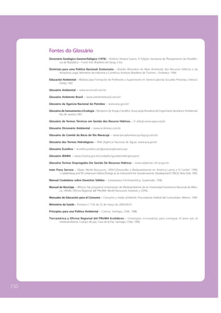 Fontes do Glossário
      Dicionário Geológico-Geomorfológico (1978) – Antônio Teixeira Guerra. 5ª Edição; Secretaria de Planejamento da Presidên-
              cia da República – Fund. Inst. Brasileiro de Geog. e Est.

      Diretrizes para uma Política Nacional: Ecoturismo. – Brasília: Ministério do Meio Ambiente, dos Recursos Hídricos e da
              Amazônia Legal, Ministério da Indústria e Comércio, Instituto Brasileiro de Turismo – Embratur, 1994.

      Educación Ambiental – Módulo para Formación de Profesores y Supervisores en Servicio para las Escuelas Primarias, Unesco/
             Orelac,1987.

      Glossário Ambiental – www.wconsult.com.br

      Glossário Ambiente Brasil – www.ambientebrasil.com.br/

      Glossário da Agencia Nacional do Petróleo – www.anp.gov.br/

      Glossário de Saneamento e Ecologia – Benjamin de Araújo Carvalho. Associação Brasileira de Engenharia Sanitária e Ambiental,
              Rio de Janeiro,1981.

      Glossário de Termos Técnicos em Gestão dos Recurso Hídricos.– 2ª edição.www.agua.org.br

      Glossário Dicionário Ambiental – www.ecolnews.com.br

      Glossário do Comitê da Bacia do Rio Maracujá – www.baciadomaracuja.hpg.ig.com.br/

      Glossário dos Termos Hidrológicos – ANA (Agência Nacional de Água): www.ana.gov.br

      Glossário Ecosfera – ecosfera.publico.pt/glossario/glossario.asp

      Glossário IBAMA – www2.ibama.gov.br/unidades/guiadechefe/glossario/

      Glossário Termos Empregados Em Gestão De Recursos Hídricos – www.seplantec-srh.se.gov.br

      Inter Press Service – Olade; World Resources, 1994-5;Desarrollo y Medioambiente en América Latina e El Caribe”, 1990;
              J. Goldenberg and TB. Johansson Editors.“Energy as an Instrument for Socioeconomic Development”, PNUD, New York, 1995.

      Manual Ciudadano sobre Desechos Sólidos – Greenpeace-Centroamérica, Guatemala, 1998.

      Manual de Reciclaje – Alfonso Val, programa Universitario de Medioambiente de la Universidad Autónoma Nacional de Méxi-
             co, UNAM, Oficina Regional del PNUMA, World Recources Institute y CEPAL.

      Manuales de Educación para el Consumo – Consumo y medio ambiente, Procuraduria Federal del Consumidor, México, 1999.

      Ministério da Saúde – Portaria n.° 518, de 25 de março de 2004-09-01

      Principios para una Política Ambiental – Conicyt, Santiago, Chile, 1988.

      Tierramérica y Oficina Regional del PNUMA Ecolíderes – Estrategias innovadoras para contagiar el amor por el
             medioambiente, Cuerpo de paz, Casa de la Paz, Santiago, Chile, 1998.




150
 