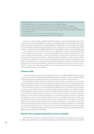 Poderíamos identificar seis características essenciais que devem fazer parte de qualquer estratégia de consumo sustentável:
     • deve ser parte de um estilo de vida sustentável em uma sociedade sustentável;
     • deve contribuir para nossa capacidade de aprimoramento, enquanto indivíduo e sociedade;
     • requer justiça no acesso ao capital natural, econômico e social para as presentes e futuras gerações;
     • o consumo material deve se tornar cada vez menos importante em relação a outros componentes da felicidade
       e da qualidade de vida;
     • deve ser consistente com a conservação e melhoria do ambiente natural;
     • deve acarretar um processo de aprendizagem, criatividade e adaptação.



         Por isso, uma das primeiras questões que devemos fazer é se não estaria havendo uma espécie
     de transferência da responsabilidade, do Estado e do mercado para os consumidores. Muitas vezes,
     governos e empresas buscam aliviar sua responsabilidade, transferindo-a para o consumidor, que passou
     a ser considerado o principal responsável pela busca de soluções. Mas os consumidores não podem
     assumir, sozinhos, toda a responsabilidade. Ela deve ser compartilhada por todos, em cada esfera de ação.
         Assim, quando nós, consumidores, lidamos com dificuldades e dilemas diários relacionados
     ao nosso papel, ao nosso poder e à nossa responsabilidade pela melhoria ambiental através das
     nossas escolhas e comportamentos, estamos aprendendo a nos posicionar sobre quem são os atores
     e quais são as instituições que devem ser responsáveis por cada problema e cada solução. A ênfase
     na mudança dos padrões de consumo deve ser vista, portanto, como uma forma de fortalecer a ação
     política dos cidadãos. Essa nova forma de percepção e definição da questão ambiental estimulou
     o surgimento de uma série de estratégias, como “consumo verde”, “consumo ético”, “consumo respon-
     sável” e “consumo consciente”. Surgiu também uma nova proposta de política ambiental que ficou
     conhecida como “consumo sustentável”.

     Consumo verde

         Consumo verde é aquele em que o consumidor, além de buscar melhor qualidade e preço, inclui em
     seu poder de escolha, a variável ambiental, dando preferência a produtos e serviços que não agridam
     o meio ambiente, tanto na produção, quanto na distribuição, no consumo e no descarte final.
         Esta estratégia tem alguns benefícios importantes, como o fato de os cidadãos comuns sentirem,
     na prática, que podem ajudar a reduzir os problemas ambientais. Além disso, os consumidores verdes
     sentem-se parte de um grupo crescente de pessoas preocupadas com o impacto ambiental de suas escolhas.
         Mas a estratégia de consumo verde tem algumas limitações. Os consumidores são estimulados
     a trocar uma marca X por uma marca Y, para que os produtores percebam que suas escolhas mudaram.
     A possibilidade de escolha, portanto, acabou se resumindo a diferentes marcas e não entre consumismo
     e não-consumismo. Muitas empresas passaram a se interessar em mapear o poder de compra de
     pessoas com alto poder aquisitivo interessadas em um estilo de vida de baixo impacto ambiental,
     percebendo-as como um novo nicho de mercado. Assim, a necessidade de redução e modificação
     dos padrões de consumo foi substituída pelo simples “esverdeamento” dos produtos e serviços.
     Além disso, o consumo verde atacaria somente uma parte do problema – a tecnologia – enfatizando
     o desenvolvimento de produtos verdes para uma parcela da sociedade, enquanto os pobres ficam
     com produtos inferiores e com um nível de consumo abaixo da satisfação de suas necessidades
     básicas. O tema da desigualdade no acesso aos bens ambientais desapareceu completamente dos
     debates e propostas de consumo verde .

     Consumo ético, consumo responsável e consumo consciente

        Estas expressões surgiram como forma de incluir a preocupação com aspectos sociais, e não só
     ecológicos, nas atividades de consumo. Nestas propostas, os consumidores devem incluir, em suas escolhas
18
 