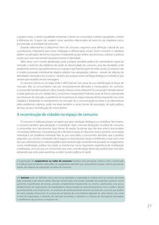 o próprio corpo, o direito à qualidade ambiental, o direito do consumidor, o direito à igualdade, o direito
à diferença etc. A partir daí, surgem novas questões relacionadas ao exercício da cidadania como,
por exemplo, as atividades de consumo.
    Quando selecionamos e adquirimos bens de consumo, seguimos uma definição cultural do que
consideramos importante para nossa integração e diferenciação sociais. Assim consumo e cidadania
podem ser pensados de forma conjunta e inseparável, já que ambos são processos culturais e práticas
sociais que criam este sentido de pertencimento e identidade.
    Além disso, num mundo globalizado, onde a própria atividade política foi submetida às regras do
mercado, o exercício da cidadania não pode ser desvinculado do consumo, uma das atividades onde
atualmente sentimos que pertencemos a um grupo e que fazemos parte de redes sociais. O consumo não
é simples possessão individual de objetos isolados mas apropriação coletiva – através de relações de
identidade e distinção com os outros – de bens que proporcionam satisfação biológica e simbólica e que
servem para receber e enviar mensagens.
    O consumo tornou-se um lugar onde é difícil “pensar” por causa da sua subordinação às forças de
mercado. Mas os consumidores não são necessariamente alienados e manipulados. Ao contrário,
o consumidor também pode ser crítico, “virando o feitiço contra o feiticeiro”. O consumidor “também pensa”
e pode optar por ser um cidadão ético, consciente e responsável. Podemos atuar de forma subordinada
aos interesses do mercado, ou podemos ser insubmissos às regras impostas de fora, erguendo-nos como
cidadãos e desafiando os mandamentos do mercado. Se o consumo pode nos levar a um desinteresse
pelos problemas coletivos, pode nos levar também a novas formas de associação, de ação política,
de lutas sociais e reivindicação de novos direitos.

A reconstrução do cidadão no espaço de consumo
    O consumo é realizado porque se espera que gere satisfação (biológica ou simbólica). No entanto,
o consumo também gera decepção e insatisfação. Após vivenciar decepções na esfera de consumo,
o consumidor tem, basicamente, duas formas de reação. Se pensar que não teve sorte e que recebeu
um produto defeituoso, é provável que ele o devolva ou peça um desconto; esta é, portanto, uma reação
individual a um problema individual. Mas se, por outro lado, o consumidor descobrir que o produto
adquirido, ou o serviço contratado, não é seguro ou traz prejuízos sociais e ambientais, e que isso é uma
das suas características, é o interesse público que estará em jogo, tornando mais provável um engajamento
numa manifestação pública. Isso pode se transformar numa importante experiência de mobilização
e politização, uma vez que um consumidor que viveu uma decepção desse tipo poderá estar mais bem
preparado que antes para questionar a ordem social e política em geral.


A organização de cooperativas ou redes de consumo fortalece uma percepção coletiva sobre a exploração
e os abusos que acontecem nesta esfera. As cooperativas permitem aos consumidores escapar, mesmo que parcial-
mente, das relações de exploração na esfera do consumo.



Um boicote pode ser definido como uma recusa planejada e organizada a comprar bens ou serviços de certas
lojas, empresas e até mesmo países. Boicotes servem para uma ampla variedade de propósitos: protesto contra
aumentos injustificáveis de preços, pressão complementar fortalecendo ou mesmo substituindo uma greve,
fortalecimento de organizações de trabalhadores, demonstração de descontentamento com a política salarial
ou ambiental de uma empresa etc.. As empresas são particularmente sensíveis aos boicotes, uma vez que podem
ter sérios prejuízos financeiros. O sucesso de um boicote de consumidores depende de vários fatores, tais como
o nível de organização, o tamanho do mercado boicotado, a natureza e o número de mercadorias boicotadas,
a interferência de governos e empresas etc..

                                                                                                                 21
 