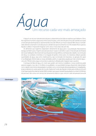Água              Um recurso cada vez mais ameaçado

                    A água é um recurso natural essencial para a sobrevivência de todas as espécies que habitam a Terra.
                No organismo humano a água atua, entre outras funções, como veículo para a troca de substâncias e para
                a manutenção da temperatura, representando cerca de 70% de sua massa corporal. Além disso, é conside-
                rada solvente universal e é uma das poucas substâncias que encontramos nos três estados físicos: gasoso,
                líquido e sólido. É impossível imaginar como seria o nosso dia-a-dia sem ela.
                    Os alimentos que ingerimos dependem diretamente da água para a sua produção. Necessitamos
                da água também para a higiene pessoal, para lavar roupas e utensílios e para a manutenção da limpeza
                de nossas habitações. Ela é essencial na produção de energia elétrica, na limpeza das cidades, na construção
                de obras, no combate a incêndios e na irrigação de jardins, entre outros. As indústrias utilizam grandes
                quantidades de água, seja como matéria-prima, seja na remoção de impurezas, na geração de vapor
                e na refrigeração. Dentre todas as nossas atividades, porém, é a agricultura aquela que mais consome água –
                cerca de 70% de toda a água consumida no planeta é utilizada pela irrigação (veja o quadro).
                    A ameaça da falta de água, em níveis que podem até mesmo inviabilizar a nossa existência, pode
                parecer exagero, mas não é. Os efeitos na qualidade e na quantidade da água disponível, relacionados
                com o rápido crescimento da população mundial e com a concentração dessa população em megalópoles,
                já são evidentes em várias partes do mundo. Dados do Fundo das Nações Unidas para a Infância (Unicef )
                e da Organização Mundial da Saúde (OMS) revelam que quase metade da população mundial (2,6 bilhões
                de pessoas) não conta com serviço de saneamento básico e que uma em cada seis pessoas (cerca de


Ciclo da água




26
 