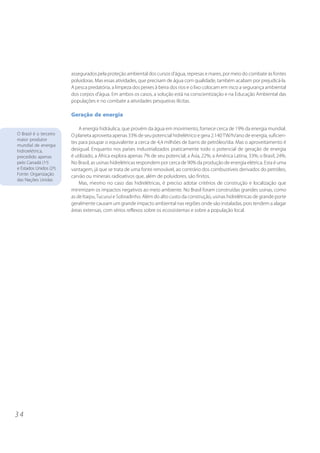 assegurados pela proteção ambiental dos cursos d’água, represas e mares, por meio do combate às fontes
                         poluidoras. Mas essas atividades, que precisam de água com qualidade, também acabam por prejudicá-la.
                         A pesca predatória, a limpeza dos peixes à beira dos rios e o lixo colocam em risco a segurança ambiental
                         dos corpos d’água. Em ambos os casos, a solução está na conscientização e na Educação Ambiental das
                         populações e no combate a atividades pesqueiras ilícitas.

                         Geração de energia

                             A energia hidráulica, que provém da água em movimento, fornece cerca de 19% da energia mundial.
O Brasil é o terceiro    O planeta aproveita apenas 33% de seu potencial hidrelétrico e gera 2.140 TW/h/ano de energia, suficien-
maior produtor
                         tes para poupar o equivalente a cerca de 4,4 milhões de barris de petróleo/dia. Mas o aproveitamento é
mundial de energia
hidroelétrica,           desigual. Enquanto nos países industrializados praticamente todo o potencial de geração de energia
precedido apenas         é utilizado, a África explora apenas 7% de seu potencial; a Ásia, 22%; a América Latina, 33%; o Brasil, 24%.
pelo Canadá (1o)         No Brasil, as usinas hidrelétricas respondem por cerca de 90% da produção de energia elétrica. Esta é uma
e Estados Unidos (2o).   vantagem, já que se trata de uma fonte renovável, ao contrário dos combustíveis derivados do petróleo,
Fonte: Organização       carvão ou minerais radioativos que, além de poluidores, são finitos.
das Nações Unidas
                             Mas, mesmo no caso das hidrelétricas, é preciso adotar critérios de construção e localização que
                         minimizam os impactos negativos ao meio ambiente. No Brasil foram construídas grandes usinas, como
                         as de Itaipu, Tucuruí e Sobradinho. Além do alto custo da construção, usinas hidrelétricas de grande porte
                         geralmente causam um grande impacto ambiental nas regiões onde são instaladas, pois tendem a alagar
                         áreas extensas, com sérios reflexos sobre os ecossistemas e sobre a população local.




34
 