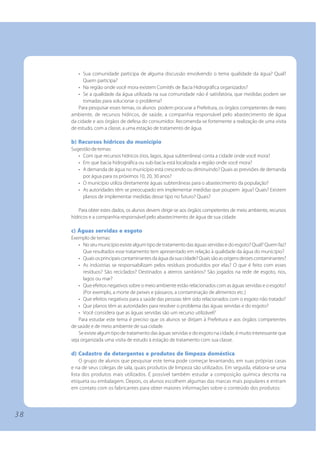 • Sua comunidade participa de alguma discussão envolvendo o tema qualidade da água? Qual?
           Quem participa?
        • Na região onde você mora existem Comitês de Bacia Hidrográfica organizados?
        • Se a qualidade da água utilizada na sua comunidade não é satisfatória, que medidas podem ser
           tomadas para solucionar o problema?
        Para pesquisar esses temas, os alunos podem procurar a Prefeitura, os órgãos competentes de meio
     ambiente, de recursos hídricos, de saúde, a companhia responsável pelo abastecimento de água
     da cidade e aos órgãos de defesa do consumidor. Recomenda-se fortemente a realização de uma visita
     de estudo, com a classe, a uma estação de tratamento de água.

     b) Recursos hídricos do município
     Sugestão de temas:
        • Com que recursos hídricos (rios, lagos, água subterrânea) conta a cidade onde você mora?
        • Em que bacia hidrográfica ou sub-bacia está localizada a região onde você mora?
        • A demanda de água no município está crescendo ou diminuindo? Quais as previsões de demanda
          por água para os próximos 10, 20, 30 anos?
        • O município utiliza diretamente águas subterrâneas para o abastecimento da população?
        • As autoridades têm se preocupado em implementar medidas que poupem água? Quais? Existem
          planos de implementar medidas desse tipo no futuro? Quais?

        Para obter estes dados, os alunos devem dirigir-se aos órgãos competentes de meio ambiente, recursos
     hídricos e a companhia responsável pelo abastecimento de água de sua cidade.

     c) Águas servidas e esgoto
     Exemplo de temas:
         • No seu município existe algum tipo de tratamento das águas servidas e do esgoto? Qual? Quem faz?
           Que resultados esse tratamento tem apresentado em relação à qualidade da água do município?
         • Quais os principais contaminantes da água da sua cidade? Quais são as origens desses contaminantes?
         • As indústrias se responsabilizam pelos resíduos produzidos por elas? O que é feito com esses
           resíduos? São reciclados? Destinados a aterros sanitários? São jogados na rede de esgoto, rios,
           lagos ou mar?
         • Que efeitos negativos sobre o meio ambiente estão relacionados com as águas servidas e o esgoto?
           (Por exemplo, a morte de peixes e pássaros, a contaminação de alimentos etc.)
         • Que efeitos negativos para a saúde das pessoas têm sido relacionados com o esgoto não tratado?
         • Que planos têm as autoridades para resolver o problema das águas servidas e do esgoto?
         • Você considera que as águas servidas são um recurso utilizável?
         Para estudar este tema é preciso que os alunos se dirijam à Prefeitura e aos órgãos competentes
     de saúde e de meio ambiente de sua cidade.
         Se existe algum tipo de tratamento das águas servidas e do esgoto na cidade, é muito interessante que
     seja organizada uma visita de estudo à estação de tratamento com sua classe.

     d) Cadastro de detergentes e produtos de limpeza doméstica
          O grupo de alunos que pesquisar este tema pode começar levantando, em suas próprias casas
     e na de seus colegas de sala, quais produtos de limpeza são utilizados. Em seguida, elabora-se uma
     lista dos produtos mais utilizados. É possível também estudar a composição química descrita na
     etiqueta ou embalagem. Depois, os alunos escolhem algumas das marcas mais populares e entram
     em contato com os fabricantes para obter maiores informações sobre o conteúdo dos produtos:




38
 