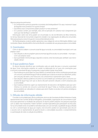 Algumas perguntas pertinentes:
    • Os componentes químicos presentes no produto são biodegradáveis? Ou seja, a natureza é capaz
       de degradar esses produtos? Em quanto tempo?
    • Que efeitos esses componentes podem produzir no meio ambiente?
    • Se o produto contém, por exemplo, cloro, tem-se pensado em substituir esse componente por
       outro que não danifique o ambiente?
    Informações sobre este tema podem ser encontradas no site do Ministério do Meio Ambiente,
no Serviço Nacional do Consumidor (organismo estatal) e nas organizações de defesa do consumidor.
Sítios para pesquisa: www.mma.gov.br e www.ambientebrasil.com.br.
    No final da pesquisa, os alunos podem apresentar a seus colegas de curso as informações obtidas e suas
conclusões. Depois, deverão definir a forma de difundir os resultados de suas pesquisas para a comunidade.

3. Conclusões:
   Como os alunos avaliam o consumo atual de água na escola, na comunidade (município) e em suas
próprias casas?
   • Que soluções os alunos propõem para economizar água?(na escola, na comunidade – município –
     e em suas próprias casas)
   • Que quantidade mínima de água, segundo os alunos, seria necessária para satisfazer suas neces-
     sidades diárias?

4. O que podemos fazer
   Os alunos deverão identificar que contribuição cada um pode dar para o consumo sustentável
de água. Essas informações poderão ser usadas na elaboração de um guia com orientações para
o consumo sustentável de água. As perguntas a seguir podem ajudar nessa tarefa:
   • Que mudanças eu posso fazer nos meus hábitos no sentido de dar minha contribuição pessoal para
     um consumo sustentável de água? Pode ser pedido que os alunos escrevam (ou desenhem, produ-
     zam uma peça de teatro, uma música etc.) seu compromisso e apresentem para a classe.
   • Que soluções coletivas podemos encontrar na comunidade que contribuam para o consumo sus-
     tentável de água? Faça com que os alunos discutam possíveis soluções a serem propostas para
     a comunidade.
   • Que mudanças devemos sugerir aos representantes do executivo e do legislativo para que cami-
     nhemos no sentido do consumo sustentável de água? Todas as medidas propostas pelos
     alunos poderão ser colocadas em cartazes para serem fixados na escola e em pontos estratégicos
     da comunidade.

5. Difusão da informação obtida
    Convidar a comunidade (pais, alunos, professores, técnicos das Secretarias de Meio Ambiente e Saúde,
representantes dos Comitês de Bacia Hidrográfica, universidades, organizações de consumidores e polí-
ticos) para apresentar os resultados das pesquisas. Os alunos podem preparar uma pequena exposição
com os dados mais importantes. Podem também convidar especialistas para participarem da discussão.
Se na comunidade existe um problema real relacionado com, por exemplo, a qualidade da água utilizada
ou com a contaminação da água por esgoto, esse encontro poderá ser aproveitado para discutir
o assunto com os representantes do governo local e a comunidade, buscando o comprometimento
e a participação de todos na solução do problema.




                                                                                                             39
 