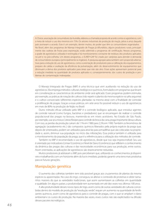 A Choice, associação de consumidores da Austrália, elaborou a chamada proposta de acordo contra os agrotóxicos, com
     a meta de reduzir o uso dos mesmos em 75%. Os setores industriais de produção de maçãs, pêras e arroz daquele
     país assinaram o acordo. Este é um exemplo, dentre muitos, do poder que têm os consumidores organizados.
     No Brasil, além dos programas de Manejo Integrado de Pragas já difundidos, alguns produtores rurais, principal-
     mente das cadeias de frutas para exportação, estão aderindo a programas de certificação. Nesses programas,
     a grade de agrotóxicos utilizada é restringida e há monitoramento constante de resíduos dos produtos aplicados
     no pré e no pós-colheita. Um destes programas, o EUREP-GAP foi criado por varejistas para atender à demanda
     de consumidores europeus (principalmente os ingleses). A pesquisa agropecuária também vem propondo alterna-
     tivas para a redução do uso de agrotóxicos, como a orientação de produtores para a calibração dos equipamentos,
     preparo de caldas e avaliação da eficiência da pulverização, além do desenvolvimento de equipamentos que
     diminuam a deriva dos produtos aplicados para áreas que não são alvo. Essas ações apresentam potencial para
     a redução imediata na quantidade de produtos aplicados e, conseqüentemente, dos custos de produção e pro-
     blemas de contaminação indesejadas.



         O Manejo Integrado de Pragas (MIP) é uma técnica que vem auxiliando na redução do uso de
     agrotóxicos. Ela emprega métodos culturais, biológicos e químicos, formulados em programas que levam
     em consideração as características do ambiente onde será aplicado. Esses programas podem estimular,
     por exemplo, as práticas de rotação de cultivos (não repetir o plantio da mesma espécie na safra seguinte)
     e o cultivo consorciado (diferentes espécies plantadas na mesma área) com a finalidade de controlar
     a proliferação de pragas. Graças a essas práticas, em sete anos foi possível reduzir o uso de agrotóxicos
     em mais de 80% na produção de feijão no Brasil.
         Outro método eficaz utilizado pelo MIP é o controle biológico aplicado, que introduz agentes
     de controle natural (como fungos, bactérias e predadores) que se encarregam de realizar o controle
     populacional das pragas na lavoura, mantendo-as em níveis aceitáveis. No Estado de São Paulo,
     por exemplo, usa-se a mosca Cotesia flavipes para controle da broca-da-cana, praga importante dessa cultura.
     Com isso, as perdas da produção caíram de 11% em 1980 para 2,5% em 1990. Também os feromônios de
     agregação (acasalamento etc.) são compostos químicos liberados pela própria espécie da praga que,
     depois de sintetizados, podem ser utilizados para atraí-las para armadilhas que são colocadas na proprie-
     dade e, assim, diminuir sua população no início das infestações. Essa prática também é utilizada para
     o monitoramento da população da praga, que é a referência para a utilização dos métodos de controle.
         Também no MIP é recomendado o uso de agrotóxicos, desde que isso seja imprescindível. Seu uso
     é orientado por indicadores (Limiar Econômico e Nível de Dano Econômico) que refletem o conhecimento
     da dinâmica das pragas das culturas e das necessidades econômicas para sua produção, entre outros.
     Assim orientadas, as aplicações de agrotóxicos são drasticamente reduzidas.
         Muitos produtores já adotaram o MIP, pois perceberam que, utilizando os conhecimentos já disponí-
     veis e trabalhando com um horizonte além do lucro imediato, poderão garantir uma terra mais produtiva
     para as futuras gerações.

     Manipulação genética
        O aumento das colheitas também tem sido possível graças aos cruzamentos de plantas da mesma
     espécie ou aparentadas. No caso do trigo, conseguiu-se alterar o conteúdo de proteínas e obter tama-
     nhos maiores do que as variedades tradicionais, que assim aumentaram as colheitas em quantidade
     e qualidade. Em alguns países, a produtividade tem aumentado em até dez vezes nos últimos 100 anos.
        A alta produtividade desses novos tipos de trigo, assim como de outras variedades de culturas conce-
     bidas dentro do modelo de produção da “revolução verde”, requer um aumento na quantidade de fertili-
     zantes químicos, assim como de agrotóxicos para o controle de pragas, com o que se ampliam o dano
     ambiental e os custos de produção. Na maioria das vezes, esses custos não são explicitados na difusão
     desses pacotes tecnológicos.
46
 