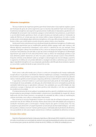 Alimentos transgênicos

     Técnicas modernas de engenharia genética permitiram desenvolver novas espécies vegetais a partir
da introdução de genes de outros organismos, que na natureza não poderiam fazer esta troca gênica.
Os alimentos transgênicos são organismos geneticamente modificados em laboratório, geralmente com
a finalidade de se tornarem mais resistentes a pragas e comercialmente mais produtivos, ou permitirem
o uso de determinados agrotóxicos. Assim, um gene de peixe, por exemplo, pode ser introduzido na
cadeia de DNA de um tomate para que este resista melhor a baixas temperaturas. Em todo o mundo
já estão sendo comercializados alguns alimentos transgênicos, como soja, milho, tomate, beterraba, produtos
lácteos e óleos, que contêm genes oriundos de porcos, peixes, insetos, vírus e bactérias.
     Ainda existe muita controvérsia em torno da disseminação dos alimentos transgênicos. Os defensores
da tecnologia argumentam que as modificações genéticas podem agregar maior valor nutritivo e até
eliminar algumas características indesejáveis, como reduzir o colesterol do ovo, por exemplo. Outra
vantagem seria gerar cultivos mais resistentes ao frio, à seca e ao ataque de pragas e doenças, tornando
as lavouras mais produtivas. De outro lado, os que são contra a introdução dos transgênicos na alimentação
argumentam que ainda há muito desconhecimento sobre os efeitos da manipulação genética e que
esses alimentos podem representar um sério risco para a saúde das pessoas e para o meio ambiente.
Enquanto cientistas ainda debatem sobre as vantagens e desvantagens da nova tecnologia, o governo
e organismos de defesa do consumidor defendem a rotulagem de todos os alimentos que contenham
algum ingrediente transgênico em sua composição, para facilitar a identificação desses produtos e garantir
ao consumidor o poder de decidir se quer consumí-los ou não.

Erosão genética

    Assim como o solo sofre erosão com a chuva e o vento em conseqüência do manejo inadequado
na agricultura e na pecuária e da retirada da cobertura vegetal que o protege, a manipulação genética
de sementes e animais também causa perdas irreparáveis, pois provoca o desaparecimento de cultivares
nativos, matrizes genéticas essenciais para a segurança alimentar, a sobrevivência e saúde da agricultura.
    A agricultura comercial moderna é a principal responsável pela perda de diversidade genética.
A introdução de novas variedades, com alto grau de uniformidade, teve como conseqüência a perda das
variedades tradicionais que os agricultores cultivavam. Tais variedades, por sua uniformidade, são mais
vulneráveis a pragas e doenças, pois sua base genética está reduzida e, com ela, sua capacidade
de resistência ou imunidade.
    É fundamental, antes de iniciar qualquer manipulação genética, garantir o estabelecimento de bancos
de germoplasma, para proteger a biodiversidade, e proporcionar a possibilidade do resgate de culturas
tradicionais, tal como foram possíveis a recuperação da variedade de milho e todas as manifestações
culturais associadas a seu cultivo e colheita pelos índios Krahôs.
    Para conservar os recursos fitogenéticos existem no mundo mais de mil bancos de genes, onde se
conservam mais de seis milhões de amostras. Muitos desses bancos têm dificuldades para assegurar as
condições necessárias para a conservação e manejo seguros dos genes no longo prazo. Por isso,
os pequenos agricultores têm um papel importante na manutenção da diversidade biológica – por meio
de sua prática cotidiana conservam matrizes genéticas pouco valorizadas pela atual indústria de alimentos,
mas que poderão ser úteis para resgatar características e melhorar a qualidade dos alimentos no futuro.

Erosão dos solos
    Segundo a Organização das Nações Unidas para a Agricultura e a Alimentação (FAO), metade do corte de árvores
em todo o mundo deve-se à necessidade de substituir a terra agrícola degradada por práticas não sustentáveis.
As estimativas para a perda de solo fértil no Brasil vão de 822 milhões a um bilhão de toneladas por ano.

                                                                                                                   47
 