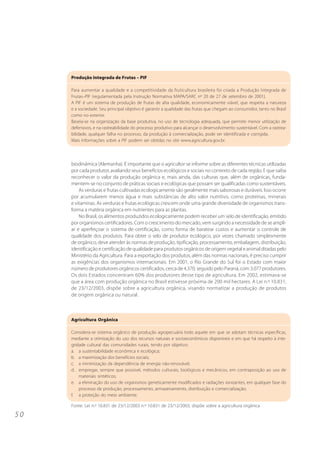 Produção Integrada de Frutas – PIF

     Para aumentar a qualidade e a competitividade da fruticultura brasileira foi criada a Produção Integrada de
     Frutas–PIF (regulamentada pela Instrução Normativa MAPA/SARC nº 20 de 27 de setembro de 2001).
     A PIF é um sistema de produção de frutas de alta qualidade, economicamente viável, que respeita a natureza
     e a sociedade. Seu principal objetivo é garantir a qualidade das frutas que chegam ao consumidor, tanto no Brasil
     como no exterior.
     Baseia-se na organização da base produtiva, no uso de tecnologia adequada, que permite menor utilização de
     defensivos, e na rastreabilidade do processo produtivo para alcançar o desenvolvimento sustentável. Com a rastrea-
     bilidade, qualquer falha no processo, da produção à comercialização, pode ser identificada e corrigida.
     Mais informações sobre a PIF podem ser obtidas no site www.agricultura.gov.br.




     biodinâmica (Alemanha). É importante que o agricultor se informe sobre as diferentes técnicas utilizadas
     por cada produtor, avaliando seus benefícios ecológicos e sociais no contexto de cada região. E que saiba
     reconhecer o valor da produção orgânica e, mais ainda, das culturas que, além de orgânicas, funda-
     mentem-se no conjunto de práticas sociais e ecológicas que possam ser qualificadas como sustentáveis.
         As verduras e frutas cultivadas ecologicamente são geralmente mais saborosas e duráveis. Isso ocorre
     por acumularem menos água e mais substâncias de alto valor nutritivo, como proteínas, minerais
     e vitaminas. As verduras e frutas ecológicas crescem onde uma grande diversidade de organismos trans-
     forma a matéria orgânica em nutrientes para as plantas.
         No Brasil, os alimentos produzidos ecologicamente podem receber um selo de identificação, emitido
     por organismos certificadores. Com o crescimento do mercado, vem surgindo a necessidade de se ampli-
     ar e aperfeiçoar o sistema de certificação, como forma de baratear custos e aumentar o controle de
     qualidade dos produtos. Para obter o selo de produtor ecológico, por vezes chamado simplesmente
     de orgânico, deve atender às normas de produção, tipificação, processamento, embalagem, distribuição,
     identificação e certificação de qualidade para produtos orgânicos de origem vegetal e animal ditadas pelo
     Ministério da Agricultura. Para a exportação dos produtos, além das normas nacionais, é preciso cumprir
     as exigências dos organismos internacionais. Em 2001, o Rio Grande do Sul foi o Estado com maior
     número de produtores orgânicos certificados, cerca de 4.370, seguido pelo Paraná, com 3.077 produtores.
     Os dois Estados concentram 60% dos produtores desse tipo de agricultura. Em 2002, estimava-se
     que a área com produção orgânica no Brasil estivesse próxima de 200 mil hectares. A Lei n.º 10.831,
     de 23/12/2003, dispõe sobre a agricultura orgânica, visando normatizar a produção de produtos
     de origem orgânica ou natural.



     Agricultura Orgânica

     Considera-se sistema orgânico de produção agropecuária todo aquele em que se adotam técnicas específicas,
     mediante a otimização do uso dos recursos naturais e socioeconômicos disponíveis e em que há respeito à inte-
     gridade cultural das comunidades rurais, tendo por objetivo:
     a. a sustentabilidade econômica e ecológica;
     b. a maximização dos benefícios sociais;
     c. a minimização da dependência de energia não-renovável;
     d. empregar, sempre que possível, métodos culturais, biológicos e mecânicos, em contraposição ao uso de
         materiais sintéticos;
     e. a eliminação do uso de organismos geneticamente modificados e radiações ionizantes, em qualquer fase do
         processo de produção, processamento, armazenamento, distribuição e comercialização;
     f. a proteção do meio ambiente.

     Fonte: Lei n.º 10.831 de 23/12/2003 n.º 10.831 de 23/12/2003, dispõe sobre a agricultura orgânica

50
 