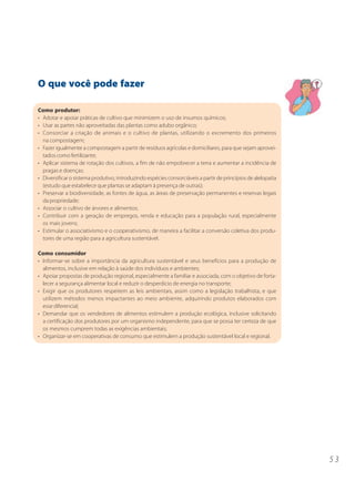 O que você pode fazer

Como produtor:
• Adotar e apoiar práticas de cultivo que minimizem o uso de insumos químicos;
• Usar as partes não aproveitadas das plantas como adubo orgânico;
• Consorciar a criação de animais e o cultivo de plantas, utilizando o excremento dos primeiros
  na compostagem;
• Fazer igualmente a compostagem a partir de resíduos agrícolas e domiciliares, para que sejam aprovei-
  tados como fertilizante;
• Aplicar sistema de rotação dos cultivos, a fim de não empobrecer a terra e aumentar a incidência de
  pragas e doenças;
• Diversificar o sistema produtivo, introduzindo espécies consorciáveis a partir de princípios de alelopatia
  (estudo que estabelece que plantas se adaptam à presença de outras);
• Preservar a biodiversidade, as fontes de água, as áreas de preservação permanentes e reservas legais
  da propriedade;
• Associar o cultivo de árvores e alimentos;
• Contribuir com a geração de empregos, renda e educação para a população rural, especialmente
  os mais jovens;
• Estimular o associativismo e o cooperativismo, de maneira a facilitar a conversão coletiva dos produ-
  tores de uma região para a agricultura sustentável.

Como consumidor
• Informar-se sobre a importância da agricultura sustentável e seus benefícios para a produção de
  alimentos, inclusive em relação à saúde dos indivíduos e ambientes;
• Apoiar propostas de produção regional, especialmente a familiar e associada, com o objetivo de forta-
  lecer a segurança alimentar local e reduzir o desperdício de energia no transporte;
• Exigir que os produtores respeitem as leis ambientais, assim como a legislação trabalhista, e que
  utilizem métodos menos impactantes ao meio ambiente, adquirindo produtos elaborados com
  esse diferencial;
• Demandar que os vendedores de alimentos estimulem a produção ecológica, inclusive solicitando
  a certificação dos produtores por um organismo independente, para que se possa ter certeza de que
  os mesmos cumprem todas as exigências ambientais;
• Organizar-se em cooperativas de consumo que estimulem a produção sustentável local e regional.




                                                                                                               53
 