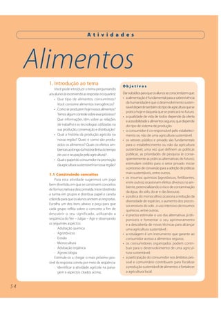 A t i v i d a d e s




     Alimentos
       1. Introdução ao tema                                 Objetivos
           Você pode introduzir o tema perguntando
       aos alunos (e escrevendo as respostas no quadro):     Dar subsídios para que os alunos se conscientizem que:
           • Que tipo de alimentos consumimos?               • a alimentação é fundamental para a sobrevivência
             Você consome alimentos transgênicos?              da humanidade e que o desenvolvimento susten-
                                                               tável depende também do tipo de agricultura que se
           • Como se produzem hoje nossos alimentos?
                                                               pratica hoje e daquela que se praticará no futuro.
             Temos algum controle sobre esse processo?
                                                             • a qualidade de vida de todos depende da oferta
             Que informações têm sobre as relações
                                                               e acessibilidade a alimentos seguros, que depende
             de trabalho e as tecnologias utilizadas na        do tipo de sistema de produção.
             sua produção, conservação e distribuição?       • o consumidor é co-responsável pelo estabeleci-
           • Qual a história da produção agrícola na           mento ou não de uma agricultura sustentável.
             nossa região? Quais e como são produ-           • os setores público e privado são fundamentais
             zidos os alimentos? Quais os efeitos am-          para o estabelecimento ou não da agricultura
             bientais ao longo da história (linha do tempo     sustentável, uma vez que definem as políticas
             do uso e ocupação pela agricultura)?              públicas, as prioridades de pesquisa (e conse-
           • Qual o papel do consumidor na promoção            qüentemente as práticas alternativas do futuro),
             da agricultura sustentável na nossa região?       estimulam crédito para o setor privado iniciar
                                                               o processo de conversão para a adoção de práticas
       1.1 Construindo conceitos                               mais sustentáveis, entre outros.
                                                             • os insumos químicos (agrotóxicos, fertilizantes,
           Para esta atividade sugerimos um jogo
                                                               entre outros) ocasionam efeitos diversos no am-
       bem divertido, em que se constroem conceitos
                                                               biente, potencializando o risco de contaminação
       de forma criativa e descontraída. Inicie dividindo
                                                               da água, do solo, do ar e das lavouras.
       a turma em grupos e distribua papel e caneta
                                                             • a prática do monocultivo ocasiona a redução da
       colorida para que os alunos anotem as respostas.
                                                               diversidade de espécies, o aumento dos proces-
       Escolha um dos itens abaixo e peça para que
                                                               sos erosivos do solo , o uso intensivo de insumos
       cada grupo reflita sobre o conceito a fim de            químicos, entre outros;
       descobrir o seu significado, utilizando a             • é preciso estimular o uso das alternativas já dis-
       seqüência do Ver – Julgar – Agir e observando           poníveis e fomentar o seu aprimoramento
       os seguintes aspectos:                                  e a descoberta de novas técnicas para alcançar
           · Adubação química                                  uma agricultura sustentável ;
           · Agrotóxicos                                     • a rotulagem é um instrumento que garante ao
           · Erosão                                            consumidor acesso a alimentos seguros;
           · Monocultura                                     • os consumidores organizados podem contri-
           · Adubação orgânica                                 buir para o desenvolvimento de uma agricul-
           · Agroecologia                                      tura sustentável;
           Estimule-os a chegar o mais próximo pos-          • a participação do consumidor nos âmbitos pes-
       sível da resposta correta por meio da seqüência:        soal e comunitário contribuem para fiscalizar
           · identificar a atividade agrícola na paisa-        a produção sustentável de alimentos e fortalecer
              gem e aspectos citados acima;                    a agricultura local.



54
 