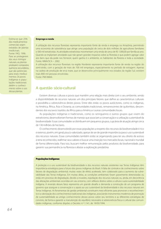Estima-se que 25%       Emprego e renda
dos medicamentos
comerciais sejam        A utilização dos recursos florestais representa importante fonte de renda e emprego na Amazônia, permitindo
extraídos de plantas    uma economia de subsistência que atinge uma população de cerca de dois milhões de agricultores familiares
medicinais.             e 500 mil extrativistas. As atividades extrativistas movimentam uma renda de cerca de R$ 1.000,00 por família ao ano.
Fonte: FAO, 1996.
                        Quando se implantam atividades que não geram grandes impactos sobre as florestas e que podem agregar valor
Para se protegerem
                        aos bens que ela pode nos fornecer, quem ganha é o ambiente, os habitantes da floresta e toda a sociedade.
dos seus inimigos
naturais, as plantas    Fonte: MMA/SCA – 2002.
produzem compostos      A utilização dos recursos florestais na região Nordeste representa importante fonte de renda na região do
químicos secundários,   semi-árido, com a geração de mais de 700 mil empregos, especialmente no período de estiagem. Apenas
que são potenciais      na cadeia de produção de erva mate, que se desenvolve principalmente nos estados da região Sul, existem
para esses medica-      mais 800 mil pessoas envolvidas.
mentos. Os povos        Fonte: PNF/MMA.
indígenas e popu-
lações tradicionais
detêm o conheci-
mento sobre o uso       A questão sócio-cultural
dessas plantas.
                            Existem diversas culturas e povos que mantêm uma relação mais direta com o seu ambiente, sendo
                        a disponibilidade de recursos naturais um dos principais fatores que define as características culturais
                        e possibilita a sobrevivência destes povos. Entre eles estão os povos autóctones, como os indígenas,
                        na América, África, Ásia e Oceania, as comunidades tradicionais, remanescentes de quilombos, descen-
                        dentes dos escravos trazidos da África para a América e outras comunidades locais.
                            As populações indígenas e tradicionais, como os seringueiros e outros grupos que vivem do
                        extrativismo, desenvolveram formas de manejo que associam a conservação e a utilização sustentável da
                        biodiversidade. Essas comunidades se distribuem em pequenos grupos, cuja área de atuação atinge cerca
                        de 130 milhões de hectares.
                            O conhecimento desenvolvido por essas populações a respeito dos recursos da biodiversidade é rico
                        e extenso, porém, em geral, pouco valorizado, apesar de ser de grande importância para o uso sustentável
                        dos recursos naturais. Essas comunidades também estão se organizando para ter seu direito de acesso
                        à terra reconhecidos, reafirmar seus valores e buscar uma inserção nos mercados locais, nacional e mundial
                        de forma diferenciada. Para isso, buscam melhor remuneração pelos produtos da biodiversidade, para
                        garantir sua permanência na floresta e afastar a exploração predatória.



                        Populações Indígenas

                        A proteção e o uso sustentável da biodiversidade e dos recursos naturais existentes nas Terras Indígenas têm
                        importância estratégica para o futuro dos povos indígenas do Brasil. A falta de controle e de conhecimento sobre
                        fatores de degradação ambiental, muitas vezes de efeito acelerado, tem colaborado para o aumento da vulne-
                        rabilidade das Terras Indígenas. Em muitas delas, as condições ambientais foram gravemente deterioradas ou
                        estão em processo de degradação, devido a invasões, espoliação dos recursos naturais ou, ainda, em decorrência
                        das alterações ambientais ocorridas em seu entorno, com reflexos diretos sobre a cultura e auto-sustentabilidade
                        indígena. A reversão desses fatos representa um grande desafio e demanda a construção de um programa de
                        governo que assegure a conservação e o apoio ao uso sustentável da biodiversidade e dos recursos naturais em
                        Terras Indígenas. As ferramentas de gestão ambiental constituem meio eficiente para promover o reconhecimen-
                        to e a valorização dos conhecimentos tradicionais dos indígenas, associando instrumentos modernos de promoção
                        de sustentabilidade ao antigo conhecimento desses povos sobre seu território e as diferentes estratégias de
                        convívio, de forma a garantir a manutenção do equilíbrio necessário à sobrevivência física e cultural das comuni-
                        dades indígenas, conforme dispões o Decreto n.º 1.141, de 19/05/1994.

64
 
