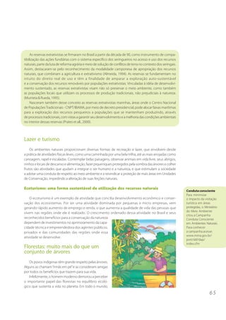 As reservas extrativistas se firmaram no Brasil a partir da década de 90, como instrumento de compa-
tibilização das ações fundiárias com o sistema específico dos seringueiros no acesso e uso dos recursos
naturais, parte da luta de reforma agrária e meio de solução de conflitos de terra no contexto dos seringais.
Assim, destacaram-se pelo reconhecimento da modalidade camponesa de apropriação dos recursos
naturais, que combinam a agricultura e extrativismo (Almeida, 1994). As reservas se fundamentam no
intuito do direito real de uso e têm a finalidade de amparar a exploração auto-sustentável
e a conservação dos recursos renováveis por populações extrativistas. Vinculadas à idéia de desenvolvi-
mento sustentado, as reservas extrativistas visam não só preservar o meio ambiente, como também
as populações locais que utilizam os processos de produção tradicionais, não prejudiciais à natureza.
(Murrieta & Rueda, 1995).
     Nasceram também desse conceito as reservas extrativistas marinhas, áreas onde o Centro Nacional
de Populações Tradicionais - CNPT/IBAMA, por meio de decreto presidencial, pode alocar faixas marítimas
para a exploração dos recursos pesqueiros a populações que se mantenham produzindo, através
de processos tradicionais, com vistas a garantir seu desenvolvimento e a melhoria das condições ambientais
no interior dessas reservas (Prates et all., 2000).



Lazer e turismo
    Os ambientes naturais proporcionam diversas formas de recreação e lazer, que envolvem desde
a prática de atividades físicas leves, como uma caminhada por uma bela trilha, até as mais arrojadas como
canoagem, rapel e escaladas. Contemplar belas paisagens, observar animais em vida livre, seus abrigos,
ninhos e locais de descanso e alimentação, fazer piqueniques protegidos pela sombra das árvores e colher
frutos são atividades que ajudam a integrar o ser humano e a natureza, e que estimulam a sociedade
a adotar uma conduta de respeito ao meio ambiente e a reivindicar a proteção de mais áreas em Unidades
de Conservação, impedindo a alteração de suas feições naturais.

Ecoturismo: uma forma sustentável de utilização dos recursos naturais
                                                                                                                Conduta consciente
                                                                                                                Para minimizar
    O ecoturismo é um exemplo de atividade que concilia desenvolvimento econômico e conser-                     o impacto da visitação
vação dos ecossistemas. Por ser uma atividade dominada por pequenas e micro empresas, vem                       turística em áreas
gerando rápido aumento de emprego e renda, o que aumenta a qualidade de vida das pessoas que                    protegidas, o Ministério
                                                                                                                do Meio Ambiente
vivem nas regiões onde ele é realizado. O crescimento ordenado dessa atividade no Brasil e seus
                                                                                                                criou a Campanha
reconhecidos benefícios para a conservação da natureza                                                          Conduta Consciente
dependem de investimentos no aprimoramento da capa-                                                             em Ambientes Naturais.
cidade técnica e empreendedora dos agentes públicos,                                                            Para conhecer
privados e das comunidades das regiões onde essa                                                                a campanha acesse:
                                                                                                                www.mma.gov.br/
atividade se desenvolve.
                                                                                                                port/sbf/dap/
                                                                                                                index.cfm
Florestas: muito mais do que um
conjunto de árvores
   Os povos indígenas têm grande respeito pelas árvores.
Alguns as chamam “irmãs em pé” e as consideram amigas
por todos os benefícios que trazem para sua vida.
   Infelizmente, o homem moderno demorou a perceber
o importante papel das florestas no equilíbrio ecoló-
gico que sustenta a vida no planeta. Em todo o mundo,
                                                                                                                                 65
 
