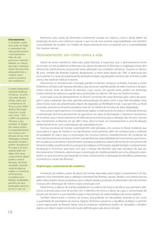 Nenhuma outra nação de dimensões continentais situada nos trópicos, como o Brasil, detém tal
Desmatamento
A atividade madei-
                           proporção de áreas com cobertura natural, o que nos dá uma enorme responsabilidade, mas também
reira pode ser legal       a possibilidade de escolher um modelo de desenvolvimento mais compatível com a sustentabilidade
e sustentável, mas         das riquezas naturais.
não quando acontece
o desmatamento.
Além de não
                           Desmatamento: um crime contra a vida
promover a sustenta-
bilidade, na maioria           Diante de tantos benefícios oferecidos pelas florestas, é espantoso que o desmatamento tenha
das vezes, o desmata-      se tornado um dos problemas ambientais mais graves do planeta. As florestas e a vegetação nativa vêm
mento não aproveita        diminuindo drasticamente, provocando sérias alterações nas condições climáticas. Durante os últimos
adequadamente a            80 anos, metade das florestas tropicais desapareceu, a maior parte depois de 1960. A destruição dos
madeira, assim
                           ecossistemas é a causa principal da perda da biodiversidade, seguida pela ocorrência de incêndios e pelo
como os produtos
não-madeireiros.           avanço das espécies exóticas invasoras.
                               Diariamente os noticiários têm mostrado grandes enchentes, nevascas, incêndios, furacões e outros
                           fenômenos climáticos de natureza dramática, que provocam grandes perdas de vidas humanas e de patri-
O painel intergoverna-
                           mônio natural. Sinais de alarme da natureza, cujas causas, em grande parte, podem ser atribuídas
mental de Mudanças
Climáticas, reconhe-       à veloz retirada da cobertura vegetal nativa promovida nos últimos 100 anos da história humana.
cido pelas Nações              A principal causa do desmatamento no Brasil é conversão das áreas florestais para cultivo de pasta-
Unidas, alerta que         gens e para a expansão das áreas agrícolas para produção de grãos como a soja. Mal manejadas, estas
a temperatura da           áreas muitas vezes são abandonadas depois de esgotada sua fertilidade inicial, o que permitiu ao Brasil
Terra já subiu 0,60ºC      acumular, somente na Amazônia brasileira, mais de 16 milhões de hectares de áreas degradadas.
desde a Revolução
                               Para conter o desmatamento, é fundamental realizar o ordenamento fundiário e territorial, fomentar
Industrial e pode
subir entre 1,40ºC         a manutenção de forma permanente da agricultura nas áreas já desmatadas e favorecer mecanismos
e 5,80ºC nos próximos      de incentivo para o desenvolvimento de alternativas econômicas para a utilização dos recursos naturais
100 anos, o que            que mantenham as florestas em pé. Além disso, deve-se haver um monitoramento e uma fiscalização
resultará no degelo        ambiental eficiente, com a participação das populações locais.
das calotas polares            Diversas iniciativas de manejo sustentável têm sido adotadas com sucesso no Brasil, revelando que
e na expansão térmica
                           essa prática é capaz de manter o uso das florestas continuamente, além de contribuir para a melhoria
dos oceanos, com
elevação de seu nível.     da qualidade de vida e para a conservação dos recursos hídricos, estabelecimento de condições de
Trinta países, os chama-   mercado favoráveis aos produtos do bom manejo florestal, disponibilidade de instrumentos que estimu-
dos países insulares,      lem as práticas sustentáveis e desestimulem as práticas predatórias, desenvolvimento de instrumentos de
podem desaparecer          fomento (crédito, assistência técnica, pesquisa tecnológica e informação), regulamentação, monitoramento,
do mapa, e as áreas        fiscalização e incentivos, para fazer com que o manejo das florestas seja mais vantajoso do que seu
costeiras serão inun-
dadas. Além disso,
                           desmatamento. Entretanto, sabemos que a substituição do modelo predatório por uma utilização susten-
o aquecimento global       tável é um processo lento, que depende de maior conhecimento e valorização dos benefícios ambientais,
poderá implicar            econômicos e sociais das florestas.
alteração da biodi-
versidade, desertifi-      Exploração sustentável da madeira
cação de algumas
regiões e ocorrência
de fenômenos                  A extração da madeira a partir de planos de manejo aprovados pelos órgãos competentes é um dos
inusitados como            aspectos mais importantes para a utilização sustentável das florestas naturais, devido a sua intensa procura
furacões, tempestades,     pelos mais variados setores produtivos, que a utilizam desde a produção de artesanato e de instrumentos
períodos de seca           musicais até a fabricação de móveis e para construção civil.
prolongada, extremos
                              Desta forma, os planos de manejo estabelecem os critérios técnicos e científicos que permitem sele-
de frio e calor etc..
                           cionar as árvores para corte de acordo com o diâmetro do tronco, a altura da copa, a concentração de
                           árvores por hectare e a sua importância para a manutenção da cadeia biológica de outras espécies.
                              Também determinam o número de árvores que poderão ser derrubadas, levando-se em conta
                           a quantidade de exemplares da mesma espécie, de forma a preservar o equilíbrio ecológico e permitir
                           a auto-regeneração da floresta. Nesse caso, as empresas madeireiras podem ser obrigadas a também
                           plantar um determinado número de mudas definido para cada árvore retirada.
70
 