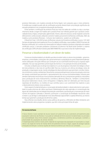 produtos fabricados com madeira extraída de forma legal e sem prejuízos para o meio ambiente.
     À medida que a exigência pelo selo de certificação aumente, deverá haver uma redução significativa da
     extração predatória e da conseqüente devastação das florestas.
          Existe também a certificação de produtos finais por meio da cadeia de custódia, ou seja, o acompa-
     nhamento desde a origem da madeira até o produto final. Esse método garante que o produto comer-
     cializado (toras, chapas, compensado, aglomerado, móveis, cabos de vassoura, carvão vegetal e outros) foi
     efetivamente confeccionado utilizando somente madeira proveniente de florestas certificadas. Além da
     madeira, outros produtos florestais – inclusive não madeireiros –podem ser certificados.
          O Brasil tem hoje 1.249.204 hectares de florestas naturais da Amazônia certificadas e outros 1.051.669
     hectares de plantações (principalmente Pinus e Eucalipto) certificadas, o que totaliza 2.300.874 hectares de
     florestas certificadas. Se o número de interessados em adquirir madeira e produtos originados de madeira
     certificada crescer, o mercado predatório certamente irá diminuir. No Brasil existe também o sistema
     de certificação CERFLOR desenvolvido pela ABNT/INMETRO e que está na fase de implementação.

     Preservar a biodiversidade é um dever de todos
          Conservar a biodiversidade é um desafio que deve envolver todos os setores da sociedade – governos,
     empresas, universidades, instituições não–governamentais e a população em geral. Depende de planeja-
     mento adequado e de ações efetivas que conduzam ao uso sustentável, de forma que as riquezas sejam
     utilizadas, mas que seja garantida a preservação dos biomas e a recuperação de áreas já devastadas.
          Uma das condições para se atingir esse objetivo é o uso do progresso industrial e tecnológico a favor
     do meio ambiente, e não mais em sacrifício dele. Para isso, é preciso unir ciência, tecnologia, meios de
     produção e organização social, criando estratégias de desenvolvimento que permitam conciliar interes-
     ses econômicos, sociais e ambientais. Dessa forma, será possível aprimorar normas de extração e técnicas
     de manejo sustentável que permitam o aproveitamento dos recursos da biodiversidade, inclusive para
     atender à demanda crescente por novos produtos derivados de seus componentes genéticos, necessários
     para a produção de novos medicamentos, cosméticos, alimentos, fibras etc.. Também o conhecimento
     dos povos tradicionais e locais, como seringueiros e indígenas, deve ser valorizado, por meio da justa
     repartição de benefícios, na medida em que contribui para o uso sustentável das espécies e para
     o desenvolvimento destes novos produtos.
          Outro aspecto fundamental para a conservação da biodiversidade é o desenvolvimento rural susten-
     tável, no qual as técnicas de cultivo que levam à deterioração dos solos agrícolas e à contaminação das
     águas são substituídas por tecnologias de produção sustentáveis, que favoreçam a manutenção do maior
     número de espécies cultivadas e silvestres, promovam a conservação da fertilidade natural dos solos
     e evitam o uso do fogo e a derrubada de novas áreas florestais (veja também o capítulo Alimentos), ao mesmo
     tempo que garantam a produção de alimentos sadios.
          Para enfrentar esse desafio, dentre outras políticas de governo, o Ministério do Meio Ambiente vem
     implementando vários programas e projetos, que têm como principais linhas de ação:



     Os recursos da fauna

     A fauna silvestre é outro exemplo de recurso natural com potencial de uso sustentável, principalmente pelas
     populações tradicionais das florestas. O uso pode ser ordenado de forma racional e fundamentado nos princípios
     da sustentabilidade. Dessa forma estariam assegurados o rendimento econômico da exploração e também a
     perpetuidade das populações de animais silvestres.
     A implantação desse sistema é viável, porém, depende da organização das populações em associações ou coope-
     rativas e da criação de normas de manejo dentro de parâmetros técnicos e legais, capazes de proteger espécies
     ameaçadas de extinção e conservar aquelas de interesse econômico por meio do uso controlado.


72
 