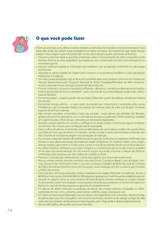 O que você pode fazer
     É bem possível que a esta altura os alunos estejam convencidos da importância da biodiversidade. O que
     talvez eles ainda não saibam é que protegê-la é um dever de todos, não importa em que região do país
     estejam. Veja a seguir o que você pode fazer no seu dia-a-dia para ajudar a preservar as florestas:
     • Procure se informar sobre as questões ambientais, sobre o funcionamento da vida e a importância das
       florestas. Informe-se sobre a legislação que regula seu uso e conservação nos sites www.mma.gov.br ou
       www.ibama.gov.br.
     • Procure conhecer e apoiar as instituições que trabalham com as questões ambientais e a valorização
       das florestas.
     • Aproveite as oportunidades de viagens para conhecer os ecossistemas brasileiros e suas populações
       tradicionais e indígenas.
     • Em visita a áreas protegidas, siga as dicas da Campanha para uma Conduta Consciente em Ambientes
       Naturais desenvolvida pelo Programa Nacional de Áreas Protegidas/Ministério do Meio Ambiente.
       Acesse o site http://www.mma.gov.br/port/sbf/dap/index.cfm
     • Procure conhecer e consumir os produtos da floresta – alimentos, cosméticos e alternativas de medica-
       mentos produzidos de forma sustentável –, pois o sucesso de sua comercialização pode evitar a derru-
       bada de florestas.
     • Economize papel – o papel, quando não reciclado, é fabricado a partir da celulose, extraída da madeira
       das árvores.
     • Economize energia elétrica – a maior parte da energia que consumimos é produzida pelas usinas
       hidrelétricas, cuja construção implica a inundação de extensas áreas de mata que abrigam inúmeras
       espécies de animais e plantas.
     • Não compre orquídeas e bromélias à beira das estradas – essas plantas são extraídas das florestas,
       geralmente de forma predatória, com o corte das árvores que as sustentam. Prefira as plantas vendidas
       em supermercados e floriculturas, cultivadas por produtores legalizados.
     • Quando comprar palmito em conserva, verifique se no rótulo consta o número do registro no Ibama.
       Se não tiver, não compre, pois a produção não foi autorizada.
     • Para o cultivo de plantas ornamentais, procure alternativas de vasos, placas e palitos de suporte feitos
       com fibra de coco, que já existem no mercado. Jamais compre o xaxim (samambaiaçu-imperial), pois
       ele é oriundo de extrativismo ilegal e está ameaçado de extinção.
     • Ao comprar móveis de madeira, dê preferência para os que são certificados ou originários de florestas que
       tenham os seus planos de manejo aprovados por órgão competente. As madeiras nobres como mogno,
       imbuia, cerejeira, pau-marfim e muitas outras correm o risco de ser extintas devido ao comércio abusivo.
     • Ao utilizar madeiras, verifique se sua origem é legal e se o comerciante possui os documentos exigidos
       em lei para sua comercialização. No site www.fsc.org.br você pode encontrar a relação das florestas
       certificadas e das empresas que têm cadeia de custódia no Brasil.
     • Promova a manutenção adequada dos móveis para garantir que durem por muitos anos.
     • Nunca compre animais silvestres vendidos sem nota fiscal. O comércio ilegal é uma atividade crimi-
       nosa. Busque mais informações sobre o assunto e conheça o trabalho da Rede Nacional de Combate
       ao Tráfico de Animais Silvestres (www.renctas.org.br), uma instituição sem fins lucrativos que combate
       o tráfico de animais.
     • Denuncie atos criminosos praticados contra a nossa fauna aos órgãos ambientais competentes. Acione o
       IBAMA por meio da da Linha Verde 0800-61-80 (a ligação é gratuita) ou E-mail: linhaverde.sede@ibama.gov.br.
     • Quando for adquirir carne ou outro produto derivado da fauna silvestre, verifique se a origem é legal.
       A carne deverá conter na embalagem uma etiqueta indicando a procedência e o número do registro no
       Ibama. Em caso de dúvida, pergunte ao gerente do estabelecimento.
     • Em épocas de defeso (restrição ou proibição de pesca) não compre espécies ameaçadas ou sobre-
       exploradas do mar, como camarões, piramutabas, sardinha, pargo, caranguejo-uçá.
     • Em visitas turísticas a locais florestados, procure deixar tudo exatamente como encontrou. Não leve mudas
       de plantas para casa, não corte galhos, nem escreva nas árvores, e lembre-se de carregar consigo de volta
       todo o lixo que produzir. Jamais pense em fazer fogueiras, pois o fogo pode se alastrar repentinamente.
     • Nunca solte balões, eles podem provocar incêndios.

74
 