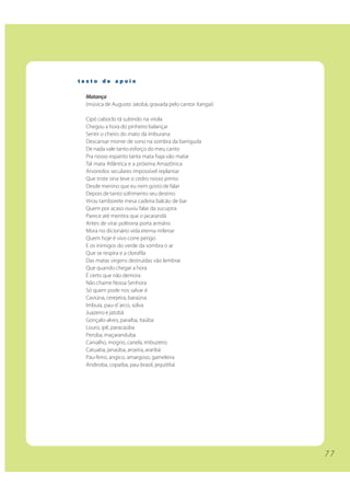 texto de apoio

 Matança
 (música de Augusto Jatobá, gravada pelo cantor Xangai)

 Cipó caboclo tá subindo na virola
 Chegou a hora do pinheiro balançar
 Sentir o cheiro do mato da imburana
 Descansar morrer de sono na sombra da barriguda
 De nada vale tanto esforço do meu canto
 Pra nosso espanto tanta mata haja vão matar
 Tal mata Atlântica e a próxima Amazônica
 Arvoredos seculares impossível replantar
 Que triste sina teve o cedro nosso primo
 Desde menino que eu nem gosto de falar
 Depois de tanto sofrimento seu destino
 Virou tamborete mesa cadeira balcão de bar
 Quem por acaso ouviu falar da sucupira
 Parece até mentira que o jacarandá
 Antes de virar poltrona porta armário
 Mora no dicionário vida eterna milenar
 Quem hoje é vivo corre perigo
 E os inimigos do verde da sombra o ar
 Que se respira e a clorofila
 Das matas virgens destruídas vão lembrar
 Que quando chegar a hora
 É certo que não demora
 Não chame Nossa Senhora
 Só quem pode nos salvar é
 Caviúna, cerejeira, baraúna
 Imbuia, pau-d´arco, solva
 Juazeiro e jatobá
 Gonçalo-alves, paraíba, itaúba
 Louro, ipê, paracaúba
 Peroba, maçaranduba
 Carvalho, mogno, canela, imbuzeiro
 Catuaba, janaúba, aroeira, araribá
 Pau-ferro, angico, amargoso, gameleira
 Andiroba, copaíba, pau-brasil, jequitibá




                                                          77
 